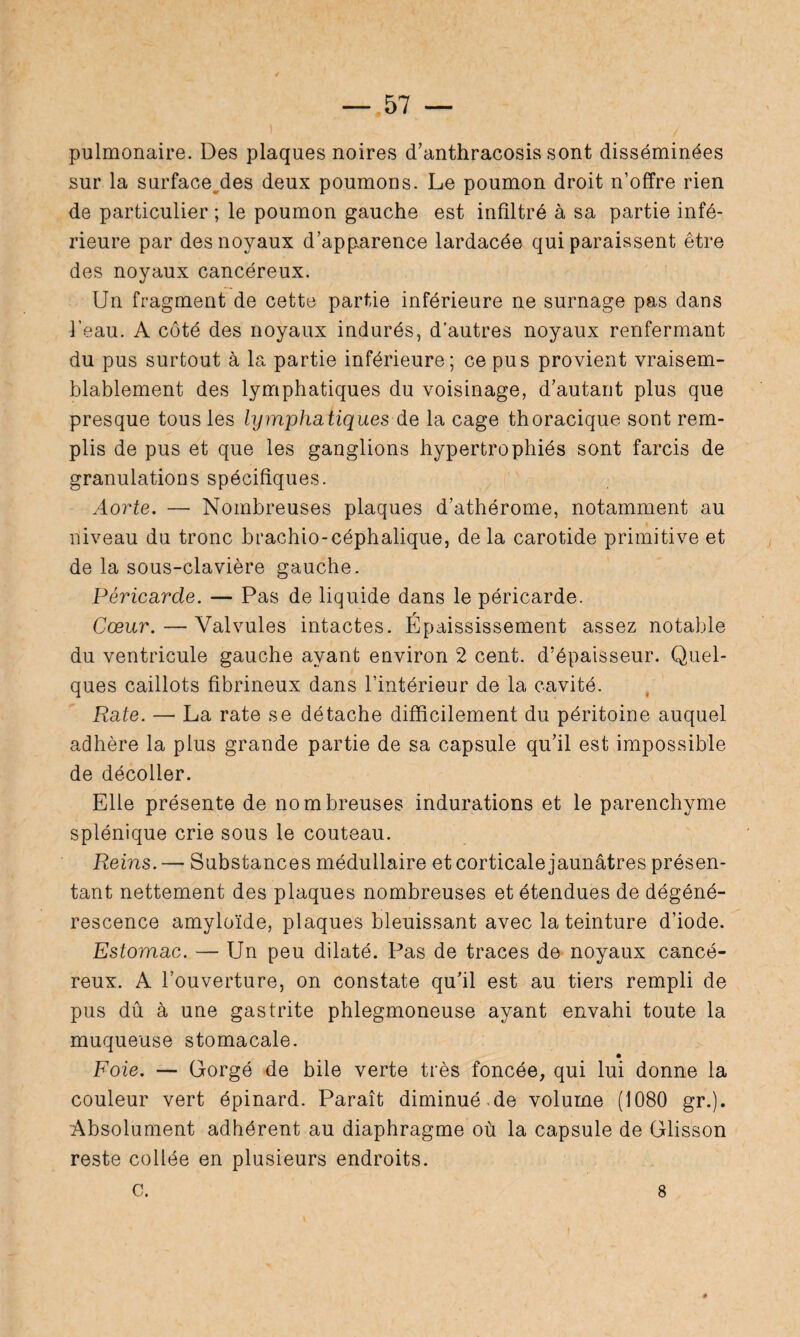 pulmonaire. Des plaques noires cTanthracosis sont disséminées sur la surface des deux poumons. Le poumon droit n’offre rien de particulier ; le poumon gauche est infiltré à sa partie infé¬ rieure par des noyaux d’apparence lardacée qui paraissent être des noyaux cancéreux. Un fragment de cette partie inférieure ne surnage pas dans l’eau. A côté des noyaux indurés, d’autres noyaux renfermant du pus surtout à la partie inférieure ; ce pus provient vraisem¬ blablement des lymphatiques du voisinage, d’autant plus que presque tous les lymphatiques de la cage thoracique sont rem¬ plis de pus et que les ganglions hypertrophiés sont farcis de granulations spécifiques. Aorte. — Nombreuses plaques d’athérome, notamment au niveau du tronc brachio-céphalique, de la carotide primitive et de la sous-clavière gauche. Péricarde. — Pas de liquide dans le péricarde. Cœur. — Valvules intactes. Épaississement assez notable du ventricule gauche ayant environ 2 cent, d’épaisseur. Quel¬ ques caillots fibrineux dans l’intérieur de la cavité. Rate. — La rate se détache difficilement du péritoine auquel adhère la plus grande partie de sa capsule qu’il est impossible de décoller. Elle présente de nombreuses indurations et le parenchyme splénique crie sous le couteau. Reins. — Substances médullaire et corticale jaunâtres présen¬ tant nettement des plaques nombreuses et étendues de dégéné¬ rescence amyloïde, plaques bleuissant avec la teinture d’iode. Estomac. — Un peu dilaté. Pas de traces de noyaux cancé¬ reux. A l’ouverture, on constate qu’il est au tiers rempli de pus dû à une gastrite phlegmoneuse ayant envahi toute la muqueuse stomacale. Foie. — Gorgé de bile verte très foncée, qui lui donne la couleur vert épinard. Paraît diminué de volume (1080 gr.). Absolument adhérent au diaphragme où la capsule de Glisson reste collée en plusieurs endroits, c. 8