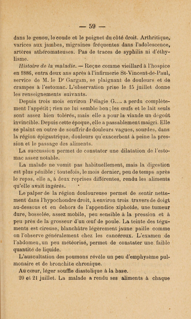 dans le genou, le coude et le poignet du côté droit. Arthritique, varices aux jambes, migraines fréquentes dans l’adolescence, artères athéromateuses. Pas de traces de syphilis ni d’éthy¬ lisme. Histoire de la maladie. — Reçue comme vieillard à l’hospice en 1886, entra deux ans après à l’infirmerie St-Vincent-de-Paul, service de M. le DP Gargam, se plaignant de douleurs et de crampes à l’estomac. L’observation prise le 15 juillet donne les renseignements suivants. Depuis trois mois environ Pélagie G.... a perdu complète¬ ment l’appétit ; rien ne lui semble bon ; les œufs et le lait seuls sont assez bien tolérés, mais elle a pour la viande un dégoût invincible. Depuis cette époque, elle a passablement maigri. Elle se plaint en outre de souffrir de douleurs vagues, sourdes, dans la région épigastrique, douleurs qu’exacerbent à peine la pres¬ sion et le passage des aliments. La succussion permet de constater une dilatation de l’esto¬ mac assez notable. La malade ne vomit pas habituellement, mais la digestion est plus pénible ; toutefois, le mois dernier, peu de temps après le repas, elle a, à deux reprises différentes, rendu les aliments qu’elle avait ingérés. Le palper de la région douloureuse permet de sentir nette¬ ment dans l’hypochondre droit, à environ trois travers de doigt au-dessous et en dehors de l’appendice xiphoïde, une tumeur dure, bosselée, assez mobile, peu sensible à la pression et à peu près de la grosseur d’un œuf de poule. La teinte des tégu¬ ments est cireuse, blanchâtre légèrement jaune paille comme on l’observe généralement chez les cancéreux. L’examen de l’abdomen,un peu météorisé, permet de constater une faible quantité de liquide. L’auscultation des poumons révèle un peu d’emphysème pul¬ monaire et de bronchite chronique. Au cœur, léger souffle diastolique à la base. 20 et 21 juillet. La malade a rendu ses aliments à chaque