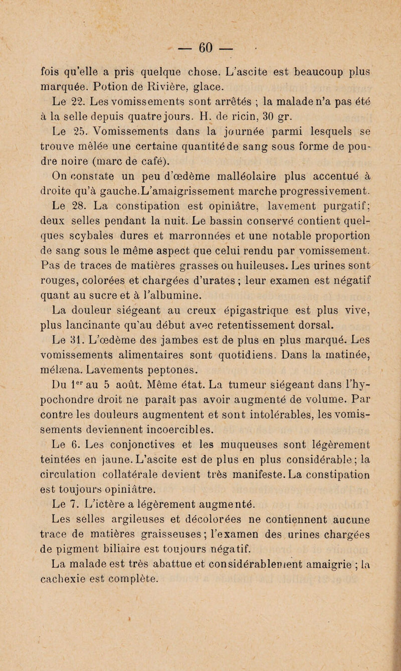 fois qu’elle a pris quelque chose. L’ascite est beaucoup plus marquée. Potion de Rivière, glace. Le 22. Les vomissements sont arrêtés ; la malade n’a pas été à la selle depuis quatre jours. H. de ricin. 30 gr. Le 25. Vomissements dans la journée parmi lesquels se trouve mêlée une certaine quantité de sang sous forme de pou¬ dre noire (marc de café). On constate un peu d’œdème malléolaire plus accentué à droite qu’à gauche.L’amaigrissement marche progressivement. Le 28. La constipation est opiniâtre, lavement purgatif; deux selles pendant la nuit. Le bassin conservé contient quel¬ ques scybales dures et marronnées et une notable proportion de sang sous le même aspect que celui rendu par vomissement. Pas de traces de matières grasses ou huileuses. Les urines sont rouges, colorées et chargées d’urates ; leur examen est négatif quant au sucre et à l’albumine. La douleur siégeant au creux épigastrique est plus vive, plus lancinante qu’au début avec retentissement dorsal. Le 31. L’œdème des jambes est de plus en plus marqué. Les vomissements alimentaires sont quotidiens. Dans la matinée, mélæna. Lavements peptones. Du 1er au 5 août. Même état. La tumeur siégeant dans l’hy- pochondre droit ne paraît pas avoir augmenté de volume. Par contre les douleurs augmentent et sont intolérables, les vomis¬ sements deviennent incoercibles. Le 6. Les conjonctives et les muqueuses sont légèrement teintées en jaune.L’ascite est de plus en plus considérable; la circulation collatérale devient très manifeste. La constipation est toujours opiniâtre. Le 7. L’ictère a légèrement augmenté. Les selles argileuses et décolorées ne contiennent aucune trace de matières graisseuses ; l’examen des urines chargées de pigment biliaire est toujours négatif. La malade est très abattue et considérablement amaigrie ; la cachexie est complète.
