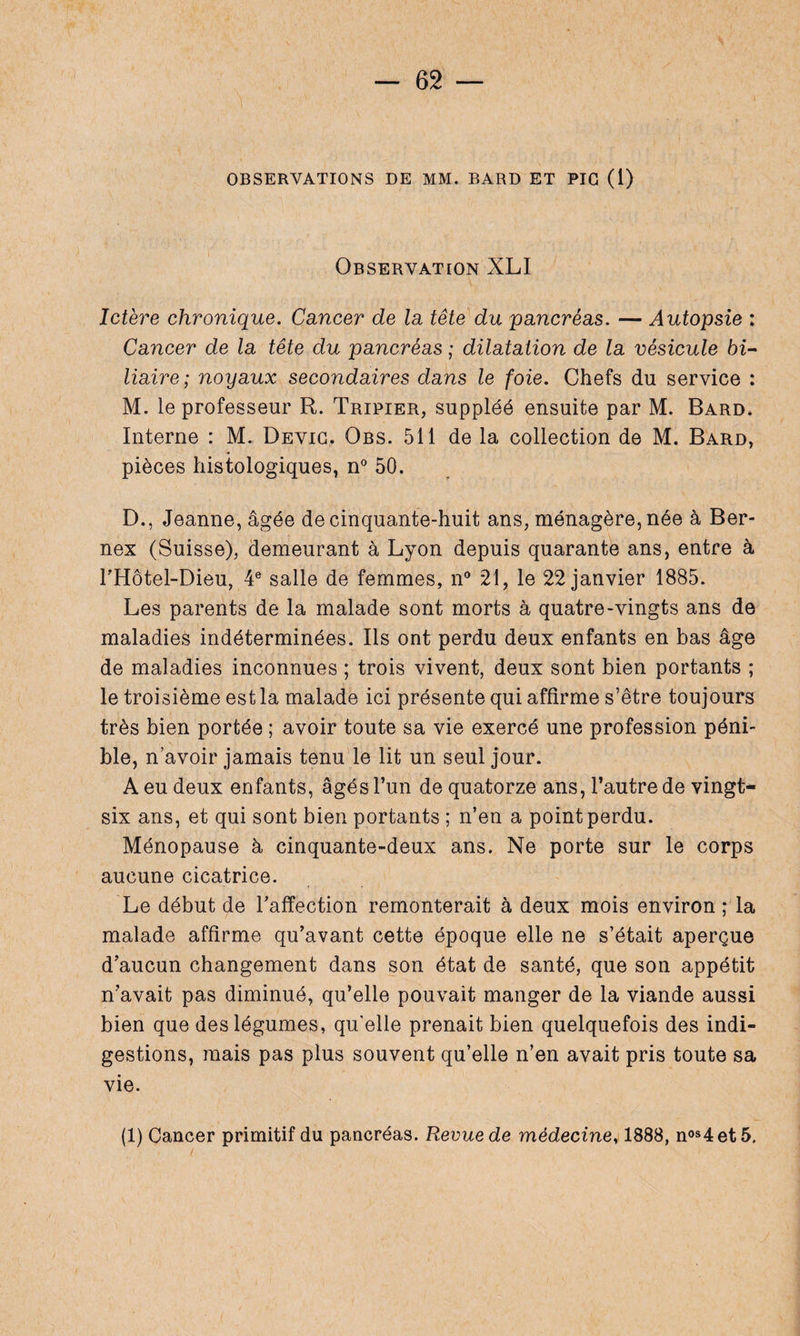 OBSERVATIONS DE MM. BARD ET PIC (1) Observation XLI Ictère chronique. Cancer de la tête du pancréas. — Autopsie : Cancer de la tête du pancréas ; dilatation de la vésicule 6z- liaire; noyaux secondaires dans le foie. Chefs du service : M. le professeur R. Tripier, suppléé ensuite par M. Bard. Interne : M. Devic. Obs. 511 de la collection de M. Bard, pièces histologiques, n° 50. D., Jeanne, âgée de cinquante-huit ans, ménagère, née à Ber- nex (Suisse), demeurant à Lyon depuis quarante ans, entre à FHôtel-Dieu, 4e salle de femmes, il0 21, le 22 janvier 1885. Les parents de la malade sont morts à quatre-vingts ans de maladies indéterminées. Ils ont perdu deux enfants en bas âge de maladies inconnues ; trois vivent, deux sont bien portants ; le troisième est la malade ici présente qui affirme s’être toujours très bien portée ; avoir toute sa vie exercé une profession péni¬ ble, n avoir jamais tenu le lit un seul jour. A eu deux enfants, âgés l’un de quatorze ans, l’autre de vingt- six ans, et qui sont bien portants ; n’en a point perdu. Ménopause à cinquante-deux ans. Ne porte sur le corps aucune cicatrice. Le début de l'affection remonterait à deux mois environ ; la malade affirme qu’avant cette époque elle ne s’était aperçue d’aucun changement dans son état de santé, que son appétit n’avait pas diminué, qu’elle pouvait manger de la viande aussi bien que des légumes, qu'elle prenait bien quelquefois des indi¬ gestions, mais pas plus souvent qu’elle n’en avait pris toute sa vie. (1) Cancer primitif du pancréas. Revue de médecine, 1888, nos4et5.