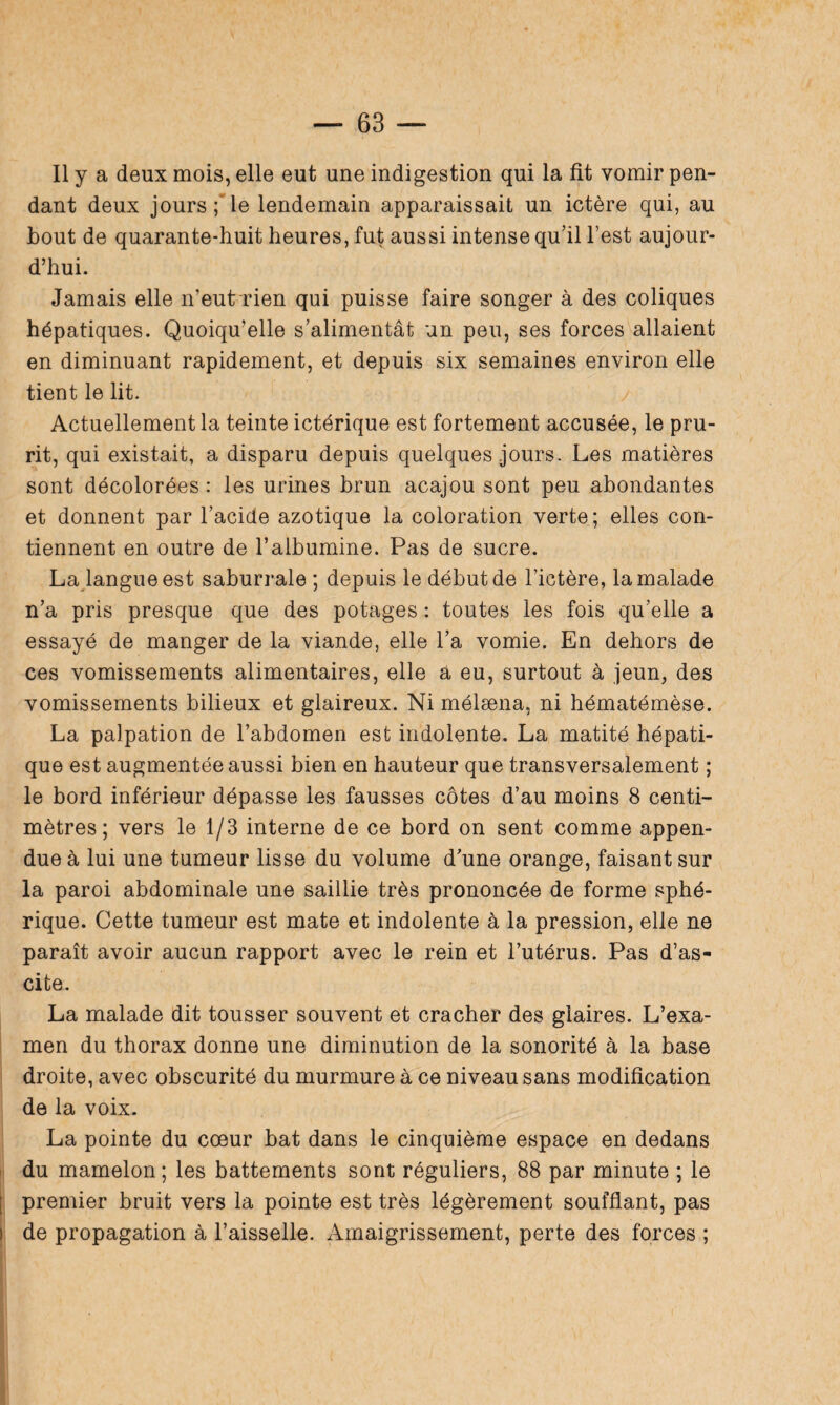dant deux jours ; le lendemain apparaissait un ictère qui, au bout de quarante-huit heures, fut aussi intense qu’il l’est aujour¬ d’hui. Jamais elle n’eut rien qui puisse faire songer à des coliques hépatiques. Quoiqu’elle s’alimentât un peu, ses forces allaient en diminuant rapidement, et depuis six semaines environ elle tient le lit. Actuellement la teinte ictérique est fortement accusée, le pru¬ rit, qui existait, a disparu depuis quelques jours. Les matières sont décolorées : les urines brun acajou sont peu abondantes et donnent par l’acide azotique la coloration verte; elles con¬ tiennent en outre de l’albumine. Pas de sucre. La langue est saburrale ; depuis le début de l’ictère, la malade n’a pris presque que des potages : toutes les fois qu’elle a essayé de manger de la viande, elle l’a vomie. En dehors de ces vomissements alimentaires, elle a eu, surtout à jeun, des vomissements bilieux et glaireux. Ni mélæna, ni hématémèse. La palpation de l’abdomen est indolente. La matité hépati¬ que est augmentée aussi bien en hauteur que transversalement ; le bord inférieur dépasse les fausses côtes d’au moins 8 centi¬ mètres; vers le 1/3 interne de ce bord on sent comme appen- due à lui une tumeur lisse du volume d’une orange, faisant sur la paroi abdominale une saillie très prononcée de forme sphé¬ rique. Cette tumeur est mate et indolente à la pression, elle ne paraît avoir aucun rapport avec le rein et l’utérus. Pas d’as¬ cite. La malade dit tousser souvent et cracher des glaires. L’exa¬ men du thorax donne une diminution de la sonorité à la base droite, avec obscurité du murmure à ce niveau sans modification de la voix. La pointe du cœur bat dans le cinquième espace en dedans du mamelon; les battements sont réguliers, 88 par minute ; le premier bruit vers la pointe est très légèrement soufflant, pas de propagation à l’aisselle. Amaigrissement, perte des forces ;