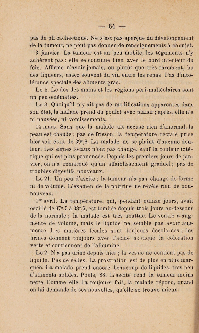 pas de pli cachectique. Ne s’est pas aperçue du développement de la tumeur, ne peut pas donner de renseignements à ce sujet. 3 janvier. La tumeur est un peu mobile, les téguments n’y adhèrent pas ; elle se continue bien avec le bord inférieur du foie. Affirme n’avoir jamais, ou plutôt que très rarement, bu des liqueurs, assez souvent du vin entre les repas Pas d’into¬ lérance spéciale des aliments gras. Le 5. Le dos des mains et les régions péri-malléolaires sont un peu œdématiés. Le 8. Quoiqu’il n’y ait pas de modifications apparentes dans son état, la malade prend du poulet avec plaisir ; après, elle n'a ni nausées, ni vomissements. 14 mars. Sans que la malade ait accusé rien d’anormal, la peau est chaude ; pas de frisson, la température rectale prise hier soir était de 39°,8. La malade ne se plaint d’aucune dou¬ leur. Les signes locaux n’ont pas changé, sauf la couleur icté- rique qui est plus prononcée. Depuis les premiers jours de jan¬ vier, on n’a remarqué qu’un affaiblissement graduel ; pas de troubles digestifs nouveaux. Le 21. Un peu d’ascite ; la tumeur n’a pas changé de forme ni de volume. L’examen de la poitrine ne révèle rien de nou- nouveau. 1er avril. La température, qui, pendant quinze jours, avait oscillé de 37°,5 à 38°,5, est tombée depuis trois jours au-dessous de la normale ; la malade est très abattue. Le ventre a aug¬ menté de volume, mais le liquide ne semble pas avoir aug¬ menté. Les matières fécales sont toujours décolorées ; les urines donnent toujours avec l’acide azotique la coloration verte et contiennent de l’albumine. Le 2. N’a pas uriné depuis hier ; la vessie ne contient pas de liquide. Pas de selles. La prostration est de plus en plus mar¬ quée. La malade prend encore beaucoup de liquides, très peu d’aliments solides. Pouls, 88. L’ascite rend la tumeur moins nette. Comme elle l’a toujours fait, la malade répond, quand on lui demande de ses nouvelles, qu’elle se trouve mieux.