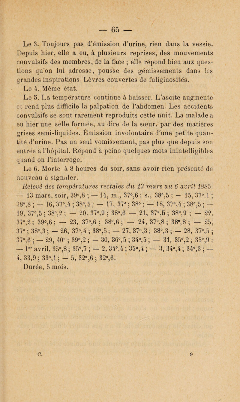 Le 3. Toujours pas d’émission d’urine, rien dans la vessie. Depuis hier, elle a eu, à plusieurs reprises, des mouvements convulsifs des membres, de la face ; elle répond bien aux ques¬ tions qu’on lui adresse, pousse des gémissements dans les grandes inspirations. Lèvres couvertes de fuliginosités. Le 4. Même état. Le 5. La température continue à baisser. L’ascite augmente et rend plus difficile la palpation de l’abdomen. Les accidents convulsifs se sont rarement reproduits cette nuit. La malade a eu hier une selle formée, au dire de la soeur, par des matières grises semi-liquides. Emission involontaire d’une petite quan¬ tité d’urine. Pas un seul vomissement, pas plus que depuis son entrée à l’hôpital. Répond à peine quelques mots inintelligibles quand on l’interroge. Le 6. Morte à 8 heures du soir, sans avoir rien présenté de nouveau à signaler. Relevé des températures rectales du 13 mars au 6 avril 1885. — 13 mars, soir, 39°,8 ; — 14, m., 37°,6 ; s., 38°,5 ; — 15, 37°, 1 ; 38°,8 ; — 16, 37°,4 ; 38°, 5 ; — 17, 37° ; 38° ; — 18, 37°,4 ; 38°,5 ; — 19, 37°,5 ; 38°,2 ; — 20, 37°,9 ; 38°,6 — 21, 37ü,5 ; 38°,9 ; — 22, 37°,2; 39°,6; — 23, 37°,6 ; 38°,6 ; — 24, 37°,8 ; 38°,8 ; — 25, 37° ; 38°,3 ; — 26, 37°,4 ; 38°,5 ; — 27, 37°,3 ; 38°,3 ; — 28, 37°,5 ; 37°,6 ; — 29, 40° ; 39°,2 ; — 30, 36°,5 ; 34°,5 ; — 31, 35°,2 ; 35°,9 ; — 1er avril, 35°,8 ; 35°,7 ; — 2, 34<\4 ; 35°,4 ; — 3, 34°,4 ; 34°,3 ; — 4, 33,9; 33°, 1; - 5, 32°,6 ; 32°,6. Durée, 5 mois. c. 9