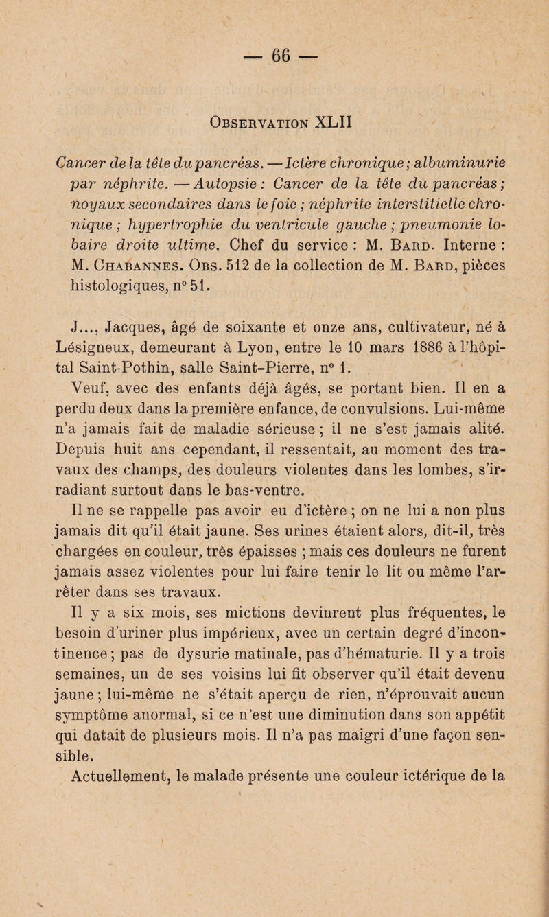 Observation XLII Cancer de la, tête du pancréas. — Ictère chronique ; albuminurie par néphrite. —Autopsie: Cancer de la tête du pancréas ; noyaux secondaires dans le foie ; néphrite interstitielle chro¬ nique ; hypertrophie du ventricule gauche ; pneumonie lo- baire droite ultime. Chef du service : M. Bard. Interne : M. Chabannes. Obs. 512 de la collection de M. Bard, pièces histologiques, n° 51. J..., Jacques, âgé de soixante et onze ans, cultivateur, né à Lésigneux, demeurant à Lyon, entre le 10 mars 1886 à l’hôpi¬ tal Saint-Pothin, salle Saint-Pierre, n° 1. Veuf, avec des enfants déjà âgés, se portant bien. Il en a perdu deux dans la première enfance, de convulsions. Lui-même n’a jamais fait de maladie sérieuse ; il ne s’est jamais alité. Depuis huit ans cependant, il ressentait, au moment des tra¬ vaux des champs, des douleurs violentes dans les lombes, s’ir¬ radiant surtout dans le bas-ventre. Il ne se rappelle pas avoir eu d’ictère ; on ne lui a non plus jamais dit qu’il était jaune. Ses urines étaient alors, dit-il, très chargées en couleur, très épaisses ; mais ces douleurs ne furent jamais assez violentes pour lui faire tenir le lit ou même l’ar¬ rêter dans ses travaux. Il y a six mois, ses mictions devinrent plus fréquentes, le besoin d’uriner plus impérieux, avec un certain degré d’incon¬ tinence ; pas de dysurie matinale, pas d’hématurie. Il y a trois semaines, un de ses voisins lui fit observer qu’il était devenu jaune; lui-même ne s’était aperçu de rien, n’éprouvait aucun symptôme anormal, si ce n’est une diminution dans son appétit qui datait de plusieurs mois. Il n’a pas maigri d’une façon sen¬ sible. Actuellement, le malade présente une couleur ictérique de la v