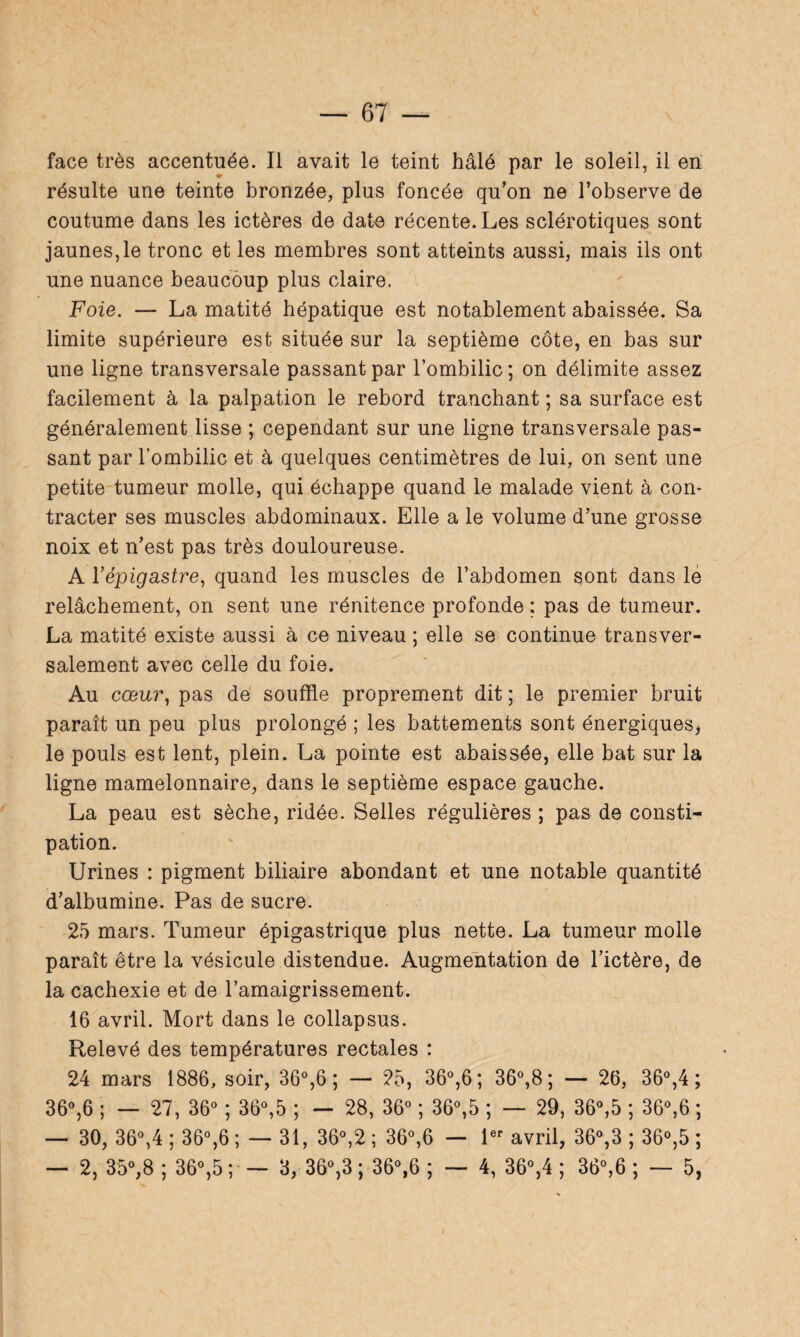 face très accentuée. Il avait le teint halé par le soleil, il en résulte une teinte bronzée, plus foncée qu’on ne l’observe de coutume dans les ictères de date récente. Les sclérotiques sont jaunes,le tronc et les membres sont atteints aussi, mais ils ont une nuance beaucoup plus claire. Foie. — La matité hépatique est notablement abaissée. Sa limite supérieure est située sur la septième côte, en bas sur une ligne transversale passant par l’ombilic; on délimite assez facilement à la palpation le rebord tranchant ; sa surface est généralement lisse ; cependant sur une ligne transversale pas¬ sant par l’ombilic et à quelques centimètres de lui, on sent une petite tumeur molle, qui échappe quand le malade vient à con¬ tracter ses muscles abdominaux. Elle a le volume d’une grosse noix et n’est pas très douloureuse. A l’épigastre, quand les muscles de l’abdomen sont dans le relâchement, on sent une rénitence profonde ; pas de tumeur. La matité existe aussi à ce niveau ; elle se continue transver¬ salement avec celle du foie. Au cœur, pas de souffle proprement dit ; le premier bruit paraît un peu plus prolongé ; les battements sont énergiques, le pouls est lent, plein. La pointe est abaissée, elle bat sur la ligne mamelonnaire, dans le septième espace gauche. La peau est sèche, ridée. Selles régulières ; pas de consti¬ pation. Urines : pigment biliaire abondant et une notable quantité d’albumine. Pas de sucre. 25 mars. Tumeur épigastrique plus nette. La tumeur molle paraît être la vésicule distendue. Augmentation de l’ictère, de la cachexie et de l’amaigrissement. 16 avril. Mort dans le collapsus. Relevé des températures rectales : 24 mars 1886, soir, 36°,6 ; — 25, 36°,6; 36°,8; — 26, 36°,4 ; 36°,6 ; — 27, 36° ; 36°,5 ; — 28, 36° ; 36°,5 ; — 29, 36°,5 ; 36°,6 ; — 30, 36°,4 ; 36°,6 ; — 31, 36°,2 ; 36°,6 — 1er avril, 36°,3 ; 36°,5 ; — 2, 35°,8 ; 36°,5 ; — 3, 36°,3 ; 36°,6 ; — 4, 36°,4 ; 36°,6 ; — 5,