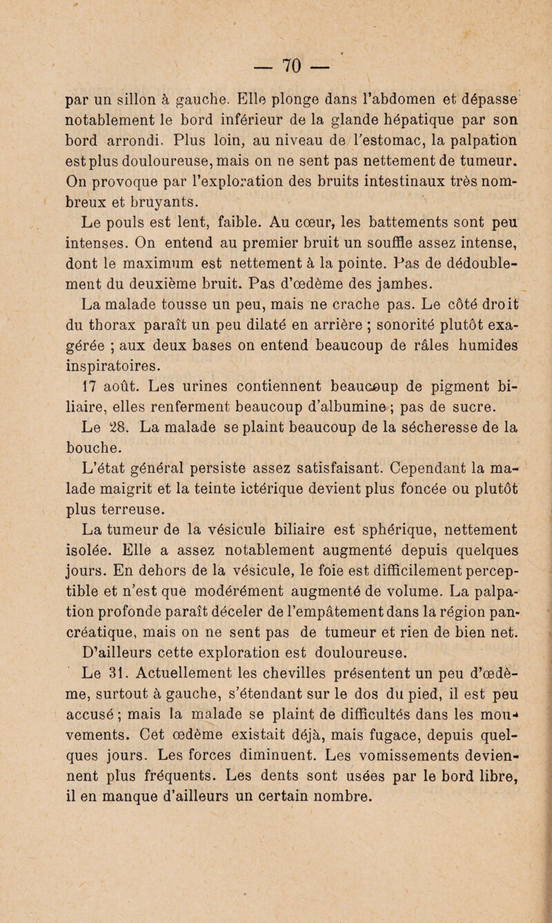 par un sillon à gauche. Elle plonge dans l’abdomen et dépasse notablement le bord inférieur de la glande hépatique par son bord arrondi. Plus loin, au niveau de l'estomac, la palpation est plus douloureuse, mais on ne sent pas nettement de tumeur. On provoque par l’exploration des bruits intestinaux très nom¬ breux et bruyants. Le pouls est lent, faible. Au coeur, les battements sont peu intenses. On entend au premier bruit un souffle assez intense, dont le maximum est nettement à la pointe. Pas de dédouble¬ ment du deuxième bruit. Pas d’œdème des jambes. La malade tousse un peu, mais ne crache pas. Le côté droit du thorax paraît un peu dilaté en arrière ; sonorité plutôt exa¬ gérée ; aux deux bases on entend beaucoup de râles humides inspiratoires. 17 août. Les urines contiennent beaucoup de pigment bi¬ liaire, elles renferment beaucoup d’albumine ; pas de sucre. Le 28. La malade se plaint beaucoup de la sécheresse de la bouche. L’état général persiste assez satisfaisant. Cependant la ma¬ lade maigrit et la teinte ictérique devient plus foncée ou plutôt plus terreuse. La tumeur de la vésicule biliaire est sphérique, nettement isolée. Elle a assez notablement augmenté depuis quelques jours. En dehors de la vésicule, le foie est difficilement percep¬ tible et n’est que modérément augmenté de volume. La palpa¬ tion profonde paraît déceler de l’empâtement dans la région pan¬ créatique, mais on ne sent pas de tumeur et rien de bien net. D’ailleurs cette exploration est douloureuse. Le 31. Actuellement les chevilles présentent un peu d’œdè¬ me, surtout à gauche, s’étendant sur le dos du pied, il est peu accusé ; mais la malade se plaint de difficultés dans les mou¬ vements. Cet œdème existait déjà, mais fugace, depuis quel¬ ques jours. Les forces diminuent. Les vomissements devien¬ nent plus fréquents. Les dents sont usées par le bord libre, il en manque d’ailleurs un certain nombre.