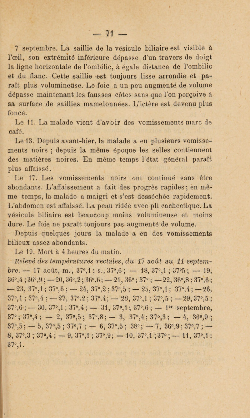 7 septembre. La saillie de la vésicule biliaire est visible à l’œil, son extrémité inférieure dépasse d’un travers de doigt la ligne horizontale de l’ombilic, à égale distance de l’ombilic et du flanc. Cette saillie est toujours lisse arrondie et pa¬ raît plus volumineuse. Le foie a un peu augmenté de volume dépasse maintenant les fausses côtes sans que l’on perçoive à sa surface de saillies mamelonnées. L’ictère est devenu plus foncé. Le 11. La malade vient d’avoir des vomissements marc de café. Le 13. Depuis avant-hier, la malade a eu plusieurs vomisse¬ ments noirs ; depuis la même époque les selles contiennent des matières noires. En même temps l’état général paraît plus affaissé. Le 17. Les vomissements noirs ont continué sans être abondants. L’affaissement a fait des progrès rapides ; en mê¬ me temps, la malade a maigri et s’est desséchée rapidement. L’abdomen est affaissé. La peau ridée avec pli cachectique. La vésicule biliaire est beaucoup moins volumineuse et moins dure. Le foie ne paraît toujours pas augmenté de volume. Depuis quelques jours la malade a eu des vomissements bilieux assez abondants. Le 19. Mort à 4 heures du matin. Relevé des températures rectales, du 47 août au 11 septem¬ bre. — 17 août, m., 37°,1 ; s., 37°,6 ; — 18, 37°, 1 ; 37°5 ; — 19, 36°,4 ; 36°,9 ; — 20,36°,2 ; 36°,6 ; — 21, 36° ; 37° ; — 22, 36°,8 ; 37°,6 ; — 23, 37°,1 ; 37°,6 ; — 24, 37°,2 ; 37°,5 ; — 25, 37°,1 ; 37°,4;—26, 37°, 1 ; 37°,4 ; — 27, 37°,2 ; 37°,4; — 28, 37°,1 ; 37°,5 ; — 29,37°,5; 37°,6 ; — 30, 37°, 1 ; 37°,4 ; — 31, 37°, 1 ; 37°,6 ; — 1er septembre, 37°; 37°,4; — 2, 37°,5 ; 37°,8 ; — 3, 37°,4;37%3 ; —4, 36°,9 ; 37°,5 ; — 5, 37°,5 ; 37°,7 ; — 6, 37°,5 ; 38° ; — 7, 36°,9 ; 37°,7 ; — 8, 37°,3 ; 37°, 4 ; — 9, 37°,1 ; 37°,9; — 10, 37°,1 ;37° ; — 11, 37°,1 ; 37°,L