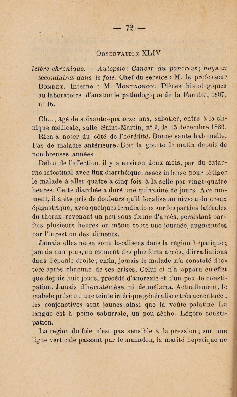 I Observation XLIV Ictère chronique.— Autopsie: Cancer du pancréas; noyaux secondaires dans le foie. Chef du service : M. le professeur Bondet. Interne : M. Montagnon. Pièces histologiques au laboratoire d’anatomie pathologique de la Faculté, 1887, n3 16. Ch.,., âgé de soixante-quatorze ans, sabotier, entre à la cli¬ nique médicale, salle Saint-Martin, n° 9, le 15 décembre 1886. Rien à noter du côté de l’hérédité. Bonne santé habituelle. Pas de maladie antérieure. Boit la goutte le matin depuis de nombreuses années. Début de l’affection, il y a environ deux mois, par du catar¬ rhe intestinal avec flux diarrhéique, assez intense pour obliger le malade à aller quatre à cinq fois à la selle par vingt-quatre heures. Cette diarrhée a duré une quinzaine de jours. Ace mo¬ ment, il a été pris de douleurs qu’il localise au niveau du creux épigastrique, avec quelques irradiations sur les parties latérales du thorax, revenant un peu sous forme d’accès, persistant par¬ fois plusieurs heures ou même toute une journée, augmentées par l’ingestion des aliments. Jamais elles ne se sont localisées dans la région hépatique ; jamais non plus, au moment des plus forts accès, d’irradiations dans l épaule droite; enfin, jamais le malade n’a constaté d’ic¬ tère après chacune de ses crises. Celui-ci n’a apparu en effet que depuis huit jours, précédé d’anorexie et d’un peu de consti¬ pation. Jamais d’hématémèse ni de mélccna. Actuellement, le malade présente une teinte ictérique généralisée très accentuée ; les conjonctives sont jaunes, ainsi que la voûte palatine. La langue est à peine saburrale, un peu sèche. Légère consti¬ pation. La région du foie n’est pas sensible à la pression ; sur une ligne verticale passant par le mamelon, la matité hépatique ne
