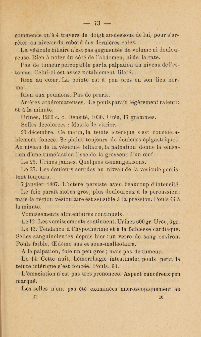commence qu’à 4 travers de doigt au-dessous de lui, pour s’ar¬ rêter au niveaur du rebord des dernières côtes. La vésicule biliaire n’est pas augmentée de volume ni doulou¬ reuse. Rien à noter du côté de l’abdomen, ni de la rate. Pas de tumeur, perceptible parla palpation au niveau de l’es¬ tomac. Celui-ci est assez notablement dilaté. Rien au cœur. La pointe est à peu près en son lieu nor¬ mal. Rien aux poumons. Pas de prurit. Artères athéromateuses. Le pouls paraît légèrement ralenti : 60 à la minute. Urines, 1200 c. c. Densité, 1030. Urée, 17 grammes. Selles décolorées : Mastic de vitrier. « 20 décembre. Ce matin, la teinte ictérique s’est considéra¬ blement foncée. Se plaint toujours de douleurs épigastriques. Au niveau de la vésicule biliaire, la palpation donne la sensa¬ tion d’une tuméfaction lisse de la grosseur d’un œuf. Le 25. Urines jaunes. Quelques démangeaisons. Le 27. Les douleurs sourdes au niveau de la vésicule persis¬ tent toujours. 7 janvier 1887. L’ictère persiste avec beaucoup d’intensité. Le foie paraît moins gros, plus douloureux à la percussion; mais la région vésiculaire est sensible à la pression. Pouls 44 à la minute. Vomissements alimentaires continuels. Le 12. Les vomissements continuent. Urines 600gr. Urée, 6gr. Le 13. Tendance à l’hypothermie et à la faiblesse cardiaque. Selles sanguinolentes depuis hier:un verre de sang environ. Pouls faible. Œdème sus et sous-malléolaire. A la palpation, foie un peu gros ; mais pas de tumeur. Le 14. Cette nuit, hémorrhagie intestinale; pouls petit, la teinte ictérique s’est foncée. Pouls, 60. L’émaciation n’est pas très prononcée. Aspect cancéreux peu marqué. Les selles n’ont pas été examinées microscopiquement au c. 10