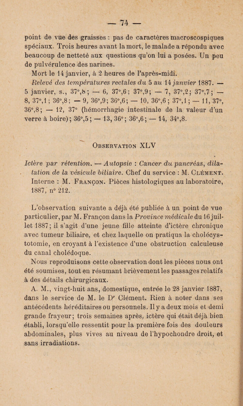 point de vue des graisses : pas de caractères macroscospiques spéciaux. Trois heures avant la mort, le malade a répondu avec beaucoup de netteté aux questions qu’on lui a posées. Un peu de pulvérulence des narines. Mort le 14 janvier, à 2 heures de Paprès-midi. Relevé des températures rectales du 5 au 14 janvier 1887. — 5 janvier, s., 37°,b ; — 6, 37°,6 ; 37°,9; — 7, 37°,2; 37°,7 ; — 8, 37°, 1; 36°,8; — 9, 36°,9; 36°,6; — 10, 36°,6 ; 37°,1 ; — 11, 37°, 36°,8; — 12, 37° (hémorrhagie intestinale de la valeur dun verre à boire); 36°,5; — 13, 36°; 36°,6; — 14, 34°,8. Observation XLV 4 Ictère par rétention. — Autopsie : Cancer du pancréas, dila¬ tation de la vésicule biliaire. Chef du service : M. Clément. Interne : M. Françon. Pièces histologiques au laboratoire, 1887, n° 212. L’observation suivante a déjà été publiée à un point de vue particulier, par M. Françon dans la Province médicale du 16 juil¬ let 1887; il s’agit d’une jeune fille atteinte d’ictère chronique avec tumeur biliaire, et chez laquelle on pratiqua la cholécys¬ totomie, en croyant à l’existence d’une obstruction calculeuse du canal cholédoque. Nous reproduisons cette observation dont les pièces nous ont été soumises, tout en résumant brièvement les passages relatifs à des détails chirurgicaux. A. M., vingt-huit ans, domestique, entrée le 28 janvier 1887, dans le service de M. le Dr Clément. Rien à noter dans ses antécédents héréditaires ou personnels. Il y a deux mois et demi grande frayeur; trois semaines après, ictère qui était déjà bien établi, lorsqu’elle ressentit pour la première fois des douleurs abdominales, plus vives au niveau de Phypochondre droit, et sans irradiations.