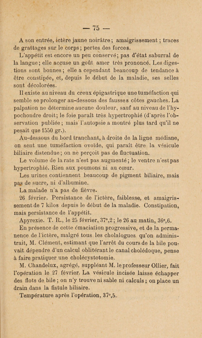 A son entrée, ictère jaune noirâtre ; amaigrissement ; traces de grattages sur le corps; pertes des forces. L’appétit est encore un peu conservé; pas d’état saburral de la langue; elle accuse un goût amer très prononcé. Les diges¬ tions sont bonnes ; elle a cependant beaucoup de tendance à être constipée, et, depuis le début de la maladie, ses selles sont décolorées. Il existe au niveau du creux épigastrique une tuméfaction qui semble se prolonger au-dessous des fausses côtes gauches. La palpation ne détermine aucune douleur, sauf au niveau de l’hy- pochondre droit; le foie paraît très hypertrophié (d’après l’ob¬ servation publiée ; mais l’autopsie a montré plus tard qu’il ne pesait que 1550 gr.). Au-dessous du bord tranchant, à droite de la ligne médiane, on sent une tuméfaction ovoïde, qui paraît être la vésicule biliaire distendue; on ne perçoit pas de fluctuation. Le volume de la rate n’est pas augmenté; le ventre n’est pas hypertrophié. Rien aux poumons ni au coeur. Les urines contiennent beaucoup de pigment biliaire, mais pa^ de sucre, ni d’albumine. La malade n’a pas de fièvre. 26 février. Persistance de l’ictère, faiblesse, et amaigris¬ sement de 7 kilos depuis le début de la maladie. Constipation, mais persistance de l’appétit. Apyrexie. T. R., le 25 février, 37°,2; le 26 au matin, 36°,6. En présence de cette émaciation progressive, et de la perma¬ nence de l'ictère, malgré tous les cholalogues qu’on adminis¬ trait, M. Clément, estimant que l’arrêt du cours de la bile pou¬ vait dépendre d’un calcul oblitérant le canal cholédoque, pense à faire pratiquer une cholécystotomie. M. Chandelux, agrégé, suppléant M. le professeur Ollier, fait l’opération le 27 février. La vésicule incisée laisse échapper des flots de bile ; on n’y trouve ni sable ni calculs ; on place un drain dans la fistule biliaire. Température après l’opération, 37°,5.
