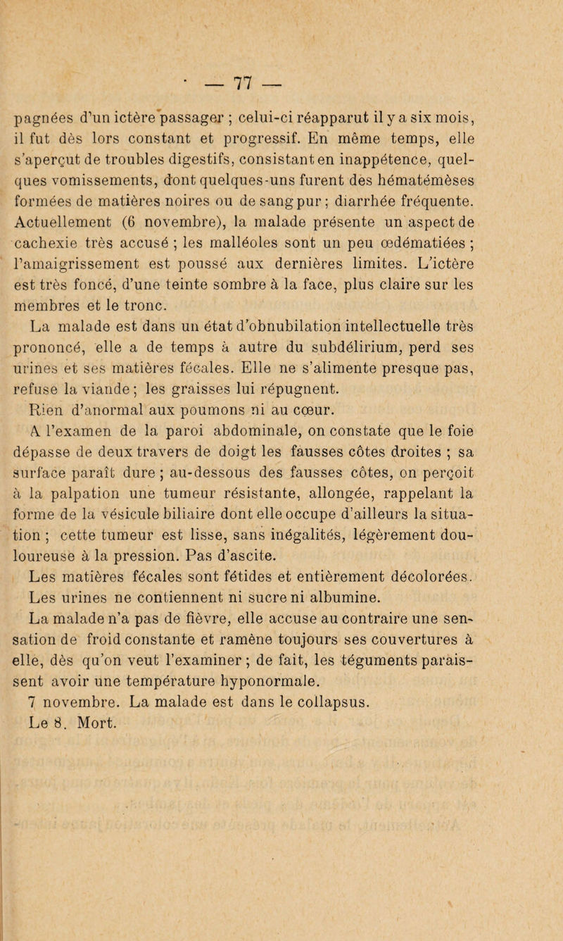 pagnées d’un ictère passager ; celui-ci réapparut il y a six mois, il fut dès lors constant et progressif. En même temps, elle s’aperçut de troubles digestifs, consistant en inappétence, quel¬ ques vomissements, dont quelques-uns furent des hématémèses formées de matières noires ou de sang pur; diarrhée fréquente. Actuellement (6 novembre), la malade présente un aspect de cachexie très accusé ; les malléoles sont un peu œdématiées ; l’amaigrissement est poussé aux dernières limites. L’ictère est très foncé, d’une teinte sombre à la face, plus claire sur les membres et le tronc. La malade est dans un état d’obnubilation intellectuelle très prononcé, elle a de temps à autre du subdélirium, perd ses urines et ses matières fécales. Elle ne s’alimente presque pas, refuse la viande ; les graisses lui répugnent. Rien d’anormal aux poumons ni au coeur. A l’examen de la paroi abdominale, on constate que le foie dépasse de deux travers de doigt les fausses côtes droites ; sa surface paraît dure ; au-dessous des fausses côtes, on perçoit à la palpation une tumeur résistante, allongée, rappelant la forme de la vésicule biliaire dont elle occupe d’ailleurs la situa¬ tion ; cette tumeur est lisse, sans inégalités, légèrement dou¬ loureuse à la pression. Pas d’ascite. Les matières fécales sont fétides et entièrement décolorées. Les urines ne contiennent ni sucre ni albumine. La malade n’a pas de fièvre, elle accuse au contraire une sen¬ sation de froid constante et ramène toujours ses couvertures à elle, dès qu’on veut l’examiner ; de fait, les téguments parais¬ sent avoir une température hyponormale. 7 novembre. La malade est dans le collapsus. Le 8. Mort.