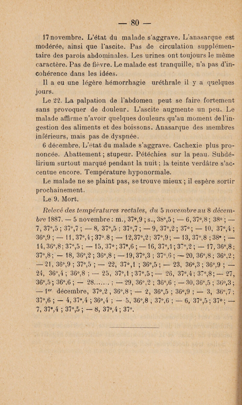 17 novembre. L’état du malade s’aggrave. L’anasarque est modérée, ainsi que l’ascite. Pas de circulation supplémen¬ taire des parois abdominales. Les urines ont toujours le même caractère. Pas de fièvre. Le malade est tranquille, n’a pas d’in¬ cohérence dans les idées. Il a eu une légère hémorrhagie uréthrale il y a quelques jours. Le 22. La palpation de l’abdomen peut se faire fortement sans provoquer de douleur. L’ascite augmente un peu. Le malade affirme n’avoir quelques douleurs qu’au moment de l’in¬ gestion des aliments et des boissons. Anasarque des membres inférieurs, mais pas de dyspnée. 6 décembre. L’état du malade s’aggrave. Cachexie plus pro¬ noncée. Abattement ; stupeur. Pétéchies sur la peau. Subdé- lirium surtout marqué pendant la nuit ; la teinte verdâtre s’ac¬ centue encore. Température hyponormale. Le malade ne se plaint pas, se trouve mieux ; il espère sortir prochainement. Le 9. Mort. Relevé des températures rectales, du 5 novembre au 8 décem¬ bre 1887. — 5 novembre : m., 37°,9 ; s., 38°,5 ; — 6, 37°,8 ; 38° ; — 7, 37°,5 ; 37°,7 ; — 8, 37°,5 ; 37°,7 ; — 9, 37°,2 ; 37° ; — 10, 37°,4 ; 36°,9 ; — 11,37°,4 ; 37°,8 ; — 12,37°,2; 37°,9 ; — 13, 37°,8 ; 38° ; — 14, 36°,8 ; 37°,5 ; — 15, 37° ; 37°,6 ; — 16, 37°,1; 37°,2 ; — 17, 36°,8; 37°,8; - 18, 36°,2; 36°,8 ; —19, 37°,3 ; 37°,6 ; —20, 36°,8 ; 36°,2; — 21, 36°,9 ; 37°,5 ; — 22, 37°,1 ; 36°,5 ; — 23, 36°,3 ; 36°,9 ; — 24, 36°,4; 36°,8 ; — 25, 37°,1 ; 37°,5 ; — 26, 37°,4 ; 37°,8 ; — 27, 36°,5 ; 36°,6 ; — 28.; — 29, 36°,2 ; 36°,6 ; — 30, 36°,5 ; 36°,3 ; — 1er décembre, 37°,2 , 36°,8 ; — 2, 36°,5 ; 36°,9 ; — 3, 36°,7 ; 37°,6 ; - 4, 37°,4 ; 36°,4 ; — 5, 36°,8 , 37°,6 ; — 6, 37°,5 ; 37° ; — 7, 37°,4 ; 37°,5; —8, 37°,4; 37°.
