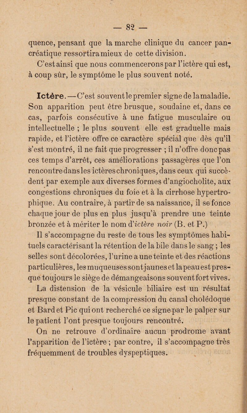 quence, pensant que la marche clinique du cancer pan¬ créatique ressortira mieux de cette division. C’est ainsi que nous commencerons par l’ictère qui est, à coup sûr, le symptôme le plus souvent noté. Ictère. — C’est souvent le premier signe de lamaladie. Son apparition peut être brusque, soudaine et, dans ce cas, parfois consécutive à une fatigue musculaire ou intellectuelle ; le plus souvent elle est graduelle mais rapide, et l’ictère offre ce caractère spécial que dès qu’il è’est montré, il ne fait que progresser ; il n’offre donc pas ces temps d’arrêt, ces améliorations passagères que l’on rencontre dans les ictères chroniques, dans ceux qui succè¬ dent par exemple aux diverses formes d’angiocholite, aux congestions chroniques du foie et à la cirrhose hypertro¬ phique. Au contraire, à partir de sa naissance, il se fonce chaque jour de plus en plus jusqu’à prendre une teinte bronzée et à mériter le nom d'ictère noir (B. et P.) Il s’accompagne du reste de tous les symptômes habi¬ tuels caractérisant la rétention de la bile dans le sang ; les selles sont décolorées, l’urine a une teinte et des réactions particulières, les muqueuses sont jaunes et lapeau est pres¬ que toujours le siège de démangeaisons souvent fort vives. La distension de la vésicule biliaire est un résultat presque constant de la compression du canal cholédoque et Bardet Pic qui ont recherché ce signe par le palper sur le patient l’ont presque toujours rencontré. On ne retrouve d’ordinaire aucun prodrome avant l’apparition de l’ictère ; par contre, il s’accompagne très fréquemment de troubles dyspeptiques.