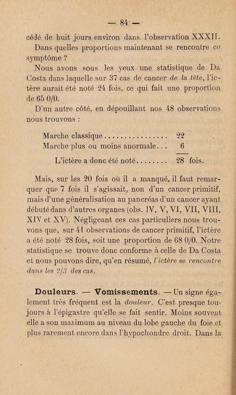cédé de huit jours environ dans l’observation XXXII. Dans quelles proportions maintenant se rencontre ce symptôme ? Nous avons sous les yeux une statistique de Da Costa dans laquelle sur 37 cas de cancer de la tête, l’ic¬ tère aurait été noté 24 fois, ce qui fait une proportion de 65 0/0. D’un autre côté, en dépouillant nos 48 observations nous trouvons : Marche classique. 22 Marche plus ou moins anormale... 6 L’ictère a donc été noté. 28 fois. Mais, sur les 20 fois où il a manqué,, il faut remar¬ quer que 7 fois il s’agissait, non d’un cancer primitif, mais d’une généralisation au pancréas d’un cancer ayant débuté dans d’autres organes (obs. IV, V, VI, VII, VIII, XIV et XV). Négligeant ces cas particuliers nous trou¬ vons que, sur 41 observations de cancer primitif, l’ictère a été noté 28 fois, soit une proportion de 68 0/0. Notre statistique se trouve donc conforme à celle de Da Costa et nous pouvons dire, qu’en résumé, Victère se rencontre dans les 2/3 des cas. Douleurs. — Vomissements. —Un signe éga¬ lement très fréquent est la douleur. C’est presque tou¬ jours à l’épigastre qu’elle se fait sentir. Moins souvent elle a son maximum au niveau du lobe gauche du foie et plus rarement encore dans l’hypochondre droit. Dans la