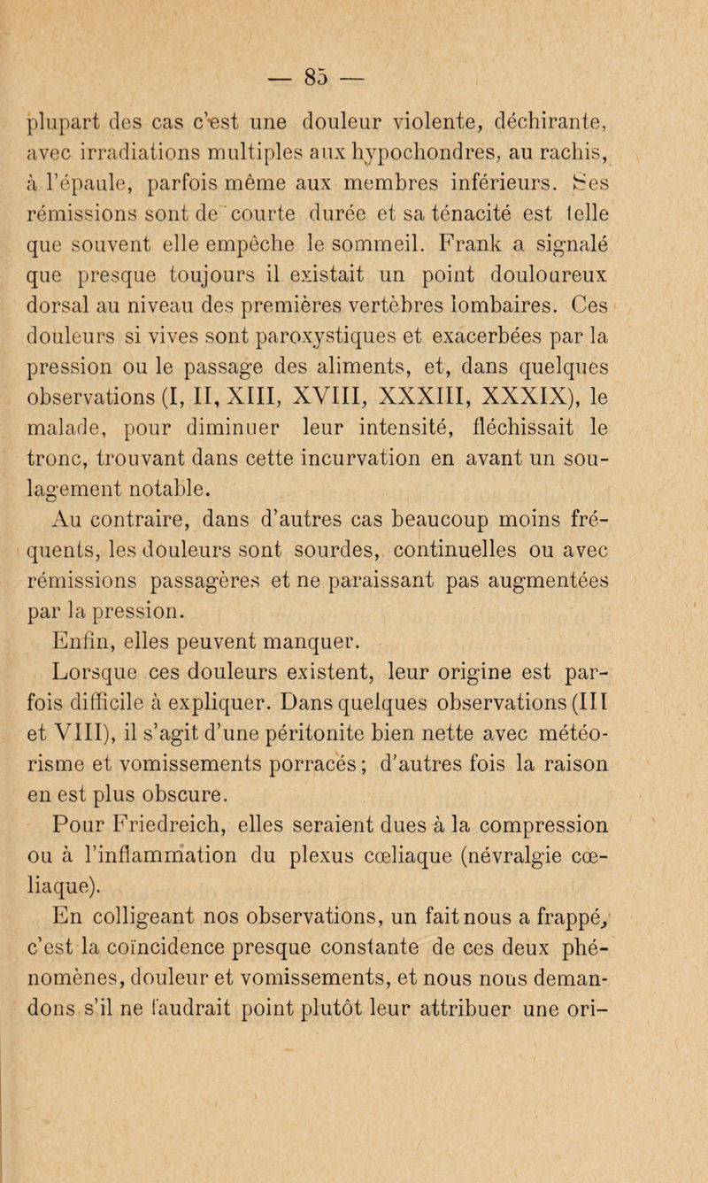 plupart des cas c’est une douleur violente, déchirante, avec irradiations multiples aux hypochondres, au rachis, à l’épaule, parfois même aux membres inférieurs. îSes rémissions sont de courte durée et sa ténacité est telle que souvent elle empêche le sommeil. Frank a signalé que presque toujours il existait un point douloureux dorsal au niveau des premières vertèbres lombaires. Ces douleurs si vives sont paroxystiques et exacerbées par la pression ou le passage des aliments, et, dans quelques observations (I, II, XIII, XVIII, XXXIII, XXXIX), le malade, pour diminuer leur intensité, fléchissait le tronc, trouvant dans cette incurvation en avant un sou¬ lagement notable. Au contraire, dans d’autres cas beaucoup moins fré¬ quents, les douleurs sont sourdes, continuelles ou avec rémissions passagères et ne paraissant pas augmentées par la pression. Enfin, elles peuvent manquer. Lorsque ces douleurs existent, leur origine est par¬ fois difficile à expliquer. Dans quelques observations (III et VIII), il s’agit d’une péritonite bien nette avec météo¬ risme et vomissements porracés ; d’autres fois la raison en est plus obscure. Pour Friedreich, elles seraient dues à la compression ou à l’inflammation du plexus cœliaque (névralgie cœ¬ liaque). En colligeant nos observations, un fait nous a frappé, c’est la coïncidence presque constante de ces deux phé¬ nomènes, douleur et vomissements, et nous nous deman¬ dons s’il ne faudrait point plutôt leur attribuer une ori-