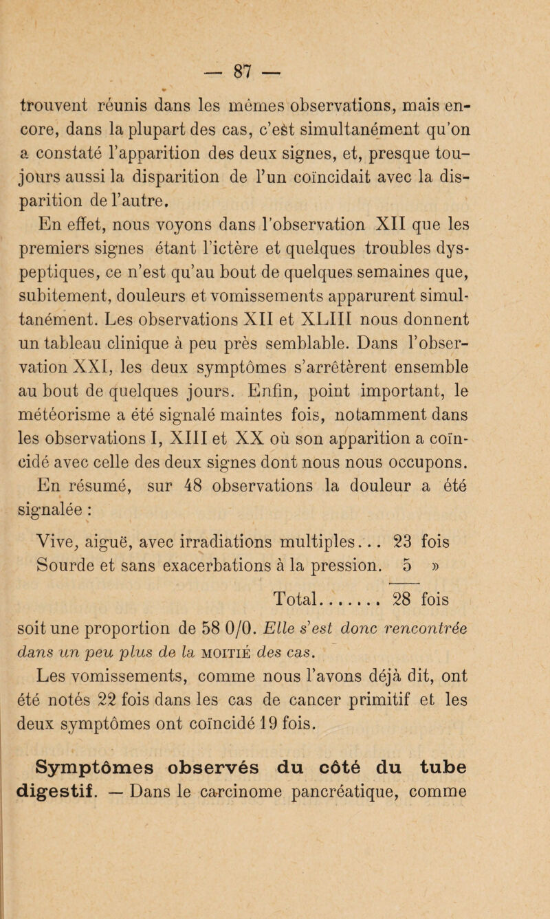 trouvent réunis dans les mêmes observations, mais en¬ core, dans la plupart des cas, c’eèt simultanément qu’on a constaté l’apparition des deux signes, et, presque tou¬ jours aussi la disparition de l’un coïncidait avec la dis¬ parition de l’autre. En effet, nous voyons dans l’observation XII que les premiers signes étant l’ictère et quelques troubles dys¬ peptiques, ce n’est qu’au bout de quelques semaines que, subitement, douleurs et vomissements apparurent simul¬ tanément. Les observations XII et XLIII nous donnent un tableau clinique à peu près semblable. Dans l’obser¬ vation XXI, les deux symptômes s’arrêtèrent ensemble au bout de quelques jours. Enfin, point important, le météorisme a été signalé maintes fois, notamment dans les observations I, XIII et XX où son apparition a coïn¬ cidé avec celle des deux signes dont nous nous occupons. En résumé, sur 48 observations la douleur a été signalée : Vive, aiguë, avec irradiations multiples... 23 fois Sourde et sans exacerbations à la pression. 5 » Total. 28 fois soit une proportion de 58 0/0. Elle s est donc rencontrée dans un peu plus de la moitié des cas. Les vomissements, comme nous l’avons déjà dit, ont été notés 22 fois dans les cas de cancer primitif et les deux symptômes ont coïncidé 19 fois. Symptômes observés du côté du tube digestif. — Dans le carcinome pancréatique, comme