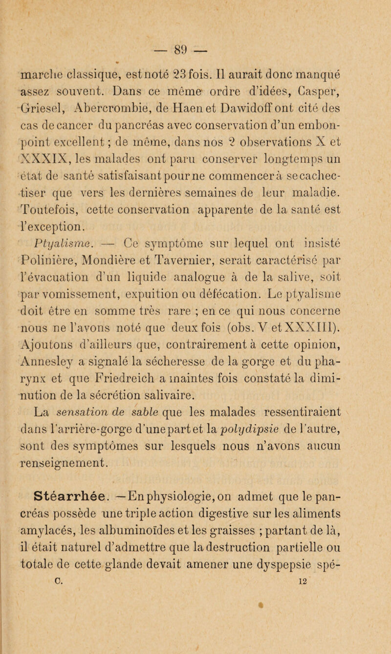 marche classique, est noté 23 fois. Il aurait donc manqué assez souvent. Dans ce mémo ordre d’idées, Casper, Griesel, Abercrombie, de Haenet Dawidoff ont cité des cas de cancer du pancréas avec conservation d’un embon¬ point excellent ; de meme, dans nos 2 observations X et XXXIX, les malades ont paru conserver longtemps un état de santé satisfaisant pour ne commencera secachec- tiser que vers les dernières semaines de leur maladie. Toutefois, cette conservation apparente de la santé est l’exception. Ptyalisme. — Ce symptôme sur lequel ont insisté Polinière, Mondière et Tavernier, serait caractérisé par l’évacuation d’un liquide analogue à de la salive, soit par vomissement, expuition ou défécation. Le ptyalisme doit être en somme très rare ; en ce qui nous concerne nous ne l’avons noté que deux fois (obs. V et XXXIII). Ajoutons d’ailleurs que, contrairement à cette opinion, Annesley a signalé la sécheresse de la gorge et du pha¬ rynx et que Friedreich a maintes fois constaté la dimi¬ nution de la sécrétion salivaire. La sensation de sable que les malades ressentiraient dans l’arrière-gorge d’unepartet la polydipsie de l’autre, sont des symptômes sur lesquels nous n’avons aucun renseignement. Stéarrhée. —Enphysiologie, on admet que le pan¬ créas possède une triple action digestive sur les aliments amylacés, les albuminoïdes et les graisses ; partant de là, il était naturel d’admettre que la destruction partielle ou totale de cette glande devait amener une dyspepsie spé- c. 12