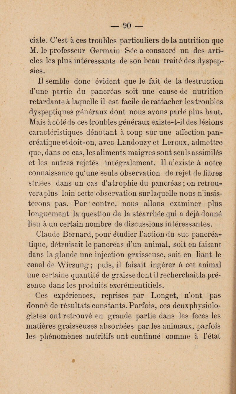 ciale. C’est à ces troubles particuliers delà nutrition que M. le professeur Germain Sée a consacré un des arti¬ cles les plus intéressants de son beau traité des dyspep¬ sies. Il semble donc évident que le fait de la destruction d’une partie du pancréas soit une cause de nutrition retardante à laquelle il est facile de rattacher les troubles dyspeptiques généraux dont nous avons parlé plus haut. Mais à côté de ces troubles généraux existe-t-il des lésions caractéristiques dénotant à coup sûr une affection pan¬ créatique et doit-on, avec Landouzyet Leroux, admettre que, dans ce cas, les aliments maigres sont seuls assimilés et les autres rejetés intégralement. Il n’existe à notre connaissance qu’une seule observation de rejet de fibres striées dans un cas d’atrophie du pancréas ; on retrou¬ vera plus loin cette observation sur laquelle nous n’insis¬ terons pas. Par ' contre, nous allons examiner plus longuement la question de la stéarrhée qui a déjà donné lieu à un certain nombre de discussions intéressantes. Claude Bernard, pour étudier l’action du suc pancréa¬ tique, détruisait le pancréas d’un animal, soit en faisant dans la glande une injection graisseuse, soit en liant le canal de Wirsung ; puis, il faisait ingérer à cet animal une certaine quantité de graisse dont il recherchait la pré¬ sence dans les produits excrémentitiels. Ces expériences, reprises par Longet, n’ont pas donné de résultats constants. Parfois, ces deuxphysiolo- gistes ont retrouvé en grande partie dans les fèces les matières graisseuses absorbées par les animaux, -parfois les phénomènes nutritifs ont continué comme à l’état