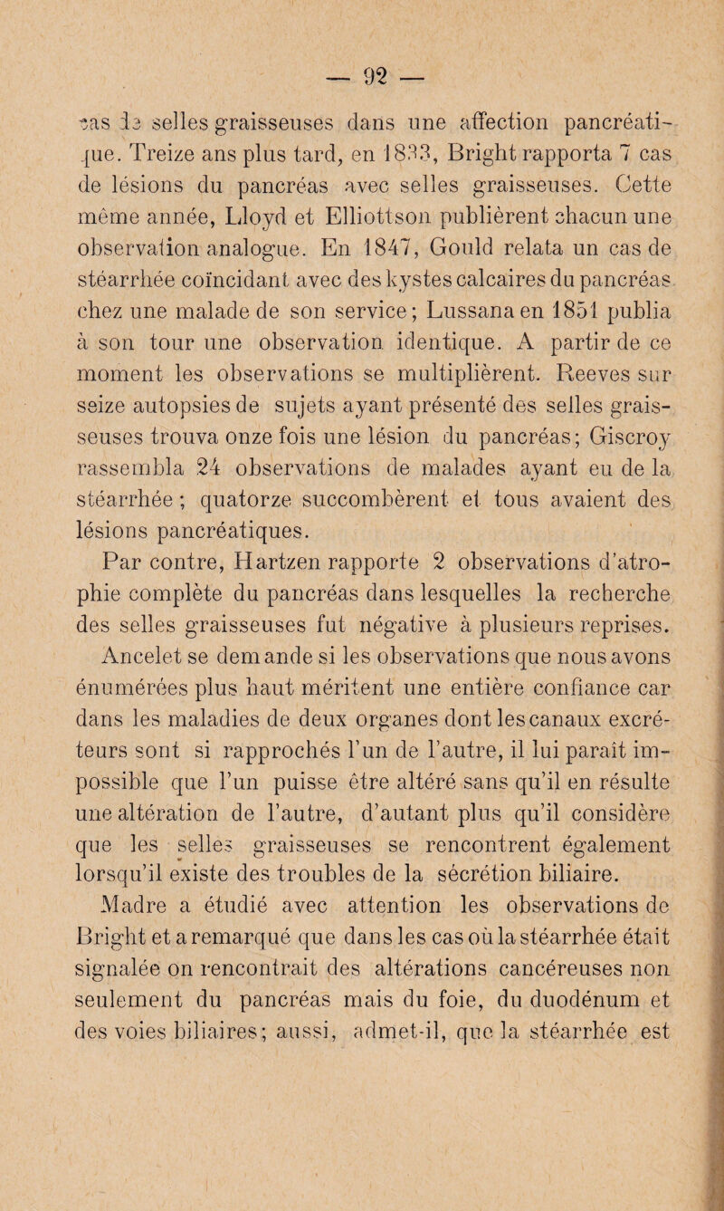 tas ia selles graisseuses dans une affection pancréati¬ que. Treize ans plus tard, en 1833, Bright rapporta 7 cas de lésions du pancréas avec selles graisseuses. Cette même année, Lloyd et Elliott-son publièrent chacun une observation analogue. En 1847, Gould relata un cas de stéarrhée coïncidant avec des kystes calcaires du pancréas chez une malade de son service; Lussanaen 1851 publia à son tour une observation identique. A partir de ce moment les observations se multiplièrent. Reeves sur seize autopsies de sujets ayant présenté des selles grais¬ seuses trouva onze fois une lésion du pancréas; Giscroy rassembla 24 observations de malades ayant eu de la stéarrhée ; quatorze succombèrent et tous avaient des lésions pancréatiques. Par contre, Hartzen rapporte 2 observations d’atro¬ phie complète du pancréas dans lesquelles la recherche des selles graisseuses fut négative à plusieurs reprises. Ancelet se demande si les observations que nous avons énumérées plus haut méritent une entière confiance car dans les maladies de deux organes dont les canaux excré¬ teurs sont si rapprochés l’un de F autre, il lui paraît im¬ possible que l’un puisse être altéré sans qu’il en résulte une altération de l’autre, d’autant plus qu’il considère que les selles graisseuses se rencontrent également lorsqu’il existe des troubles de la sécrétion biliaire. Madré a étudié avec attention les observations de Bright et a remarqué que dans les cas où la stéarrhée était signalée on rencontrait des altérations cancéreuses non seulement du pancréas mais du foie, du duodénum et des voies biliaires; aussi, admet-il, que 3a stéarrhée est