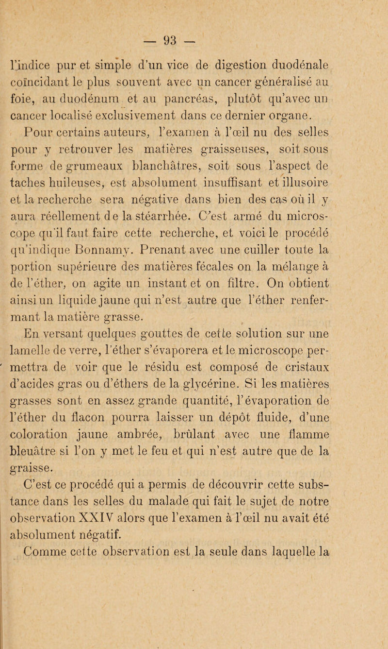 l’indice pur et simple d’un vice de digestion duodénale coïncidant le plus souvent avec un cancer généralisé au foie, au duodénum et au pancréas, plutôt qu’avec un cancer localisé exclusivement dans ce dernier organe. Pour certains auteurs, l’examen à l’œil nu des selles pour y retrouver les matières graisseuses, soit sous forme de grumeaux blanchâtres, soit sous l’aspect de taches huileuses, est absolument insuffisant et illusoire et la recherche sera négative dans bien des cas où il y aura réellement de la stéarrhée. Cfest armé du micros¬ cope qu’il faut faire cette recherche, et voici le procédé qu’indique Bonnamy. Prenant avec une cuiller toute la portion supérieure des matières fécales on la mélange à de l’éther, on agite un instant et on filtre. On obtient ainsi un liquide jaune qui n’est autre que l’éther renfer¬ mant la matière grasse. En versant quelques gouttes de cette solution sur une lamelle de verre, l’éther s’évaporera et le microscope per¬ mettra de voir que le résidu est composé de cristaux d’acides gras ou d’éthers de la glycérine. Si les matières grasses sont en assez grande quantité, l’évaporation de l’éther du flacon pourra laisser un dépôt fluide, d’une coloration jaune ambrée, brûlant avec une flamme bleuâtre si l’on y met le feu et qui n’est autre que de la graisse. C’est ce procédé qui a permis de découvrir cette subs¬ tance dans les selles du malade qui fait le sujet de notre observation XXIV alors que l’examen à l’œil nu avait été absolument négatif. Comme cette observation est la seule dans laquelle la