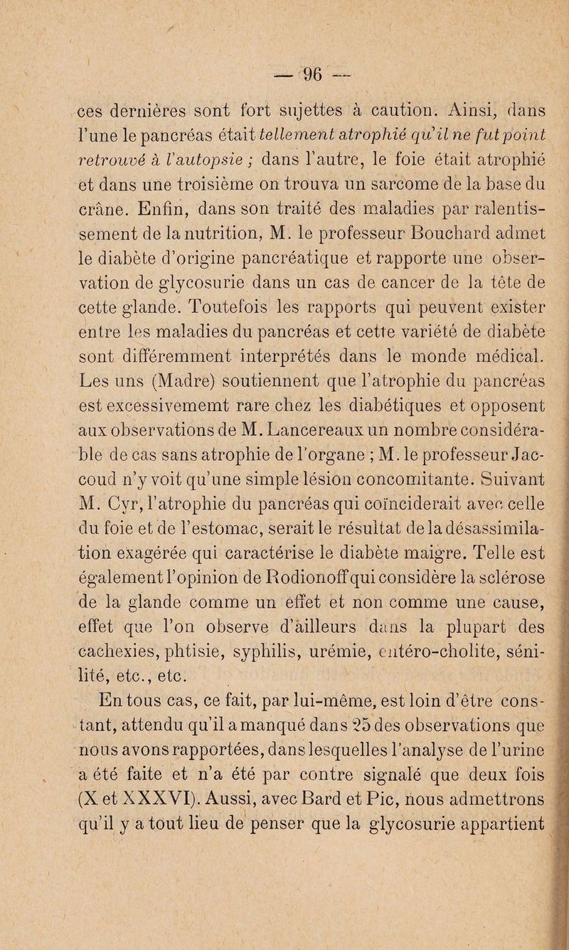 ces dernières sont fort sujettes à caution. Ainsi, dans l’une le pancréas était telleinent atrophié quil ne fut point retrouvé à Vautopsie ; dans l’autre, le foie était atrophié et dans une troisième on trouva un sarcome de la base du crâne. Enfin, dans son traité des maladies par ralentis¬ sement de la nutrition, M. le professeur Bouchard admet le diabète d’origine pancréatique et rapporte une obser¬ vation de glycosurie dans un cas de cancer de la tête de cette glande. Toutefois les rapports qui peuvent exister entre les maladies du pancréas et cette variété de diabète sont différemment interprétés dans le monde médical. Les uns (Madré) soutiennent que l’atrophie du pancréas est excessivememt rare chez les diabétiques et opposent aux observations de M. Lancereauxun nombre considéra¬ ble de cas sans atrophie de l’organe ; M. le professeur Jac¬ coud n’y voit qu’une simple lésion concomitante. Suivant M. Cyr, l’atrophie du pancréas qui coïnciderait avec celle du foie et de l’estomac, serait le résultat de la désassimila¬ tion exagérée qui caractérise le diabète maigre. Telle est également l’opinion de Rodionoff qui considère la sclérose de la glande comme un effet et non comme une cause, effet que l’on observe d’ailleurs dans la plupart des cachexies, phtisie, syphilis, urémie, entéro-cholite, séni¬ lité, etc., etc. En tous cas, ce fait, par lui-même, est loin d’être cons¬ tant, attendu qu’il a manqué dans $5 des observations que I nous avons rapportées, dans lesquelles l’analyse de l’urine a été faite et n’a été par contre signalé que deux fois (X et XXXVI). Aussi, avec Bard et Pic, nous admettrons qu’il y a tout lieu de penser que la glycosurie appartient
