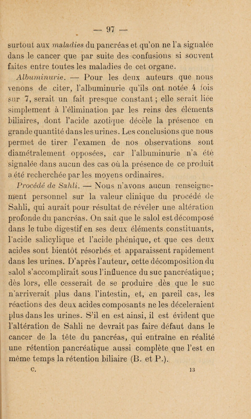 surtout aux maladies du pancréas et qu’on ne l’a signalée dans le cancer que par suite des confusions si souvent faites entre toutes les maladies de cet organe. Albuminurie. — Pour les deux auteurs que nous venons de citer, l’albuminurie qu’ils ont notée 4 lois sur 7, serait un fait presque constant ; elle serait liée simplement à l’élimination par les reins des éléments biliaires, dont l’acide azotique décèle la présence en grande quantité dans les urines. Les conclusions que nous permet de tirer l’examen de nos observations sont diamétralement opposées, car l’albuminurie n’a été signalée dans aucun des cas où la présence de ce produit a été recherchée par les moyens ordinaires. Procédé de Sahli. — Nous n’avons aucun renseigne¬ ment personnel sur la valeur clinique du procédé de Sahli, qui aurait pour résultat de révéler une altération profonde du pancréas. On sait que le salol est décomposé dans le tube digestif en ses deux éléments constituants, l’acide salicylique et l’acide phénique, et que ces deux acides sont bientôt résorbés et apparaissent rapidement dans les urines. D’après l’auteur, cette décomposition du salol s’accomplirait sous l’influence du suc pancréatique ; dès lors, elle cesserait de se produire dès que le suc n’arriverait plus dans l’intestin, et, en pareil cas, les réactions des deux acides composants ne les décéléraient plus dans les urines. S’il en est ainsi, il est évident que l’altération de Sahli ne devrait pas faire défaut dans le cancer de la tête du pancréas, qui entraîne en réalité une rétention pancréatique aussi complète que l’est en même temps la rétention biliaire (B. et P.), c. 13