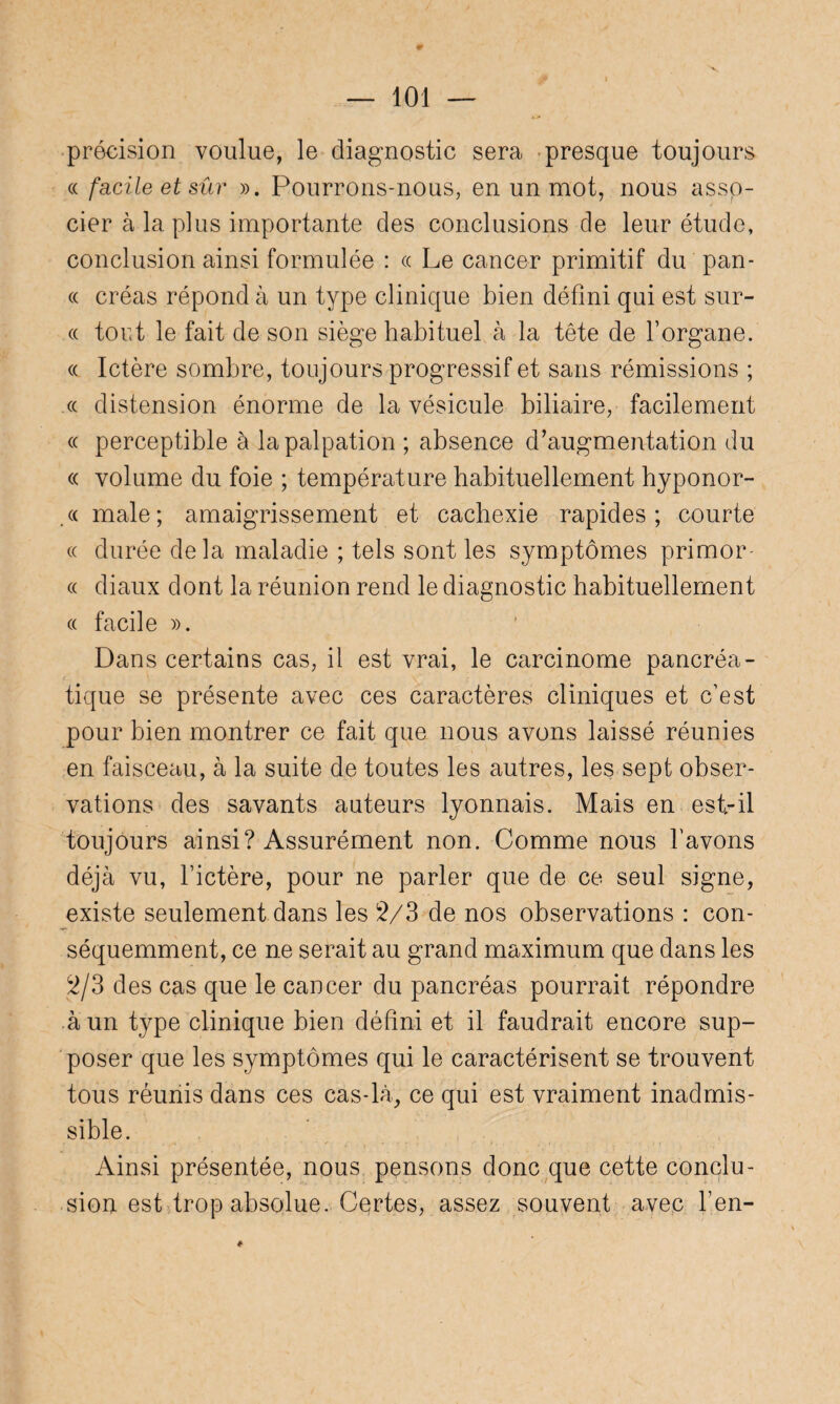 précision voulue, le diagnostic sera presque toujours « facile et sûr ». Pourrons-nous, en un mot, nous asso¬ cier à la plus importante des conclusions de leur étude, conclusion ainsi formulée : « Le cancer primitif du pan- « créas répond à un type clinique bien défini qui est sur- cc tort le fait de son siège habituel à la tête de l’organe. « Ictère sombre, toujours progressif et sans rémissions ; « distension énorme de la vésicule biliaire, facilement « perceptible à la palpation ; absence d’augmentation du « volume du foie ; température habituellement hyponor- .« male; amaigrissement et cachexie rapides; courte « durée delà maladie ; tels sont les symptômes primor- « diaux dont la réunion rend le diagnostic habituellement « facile ». Dans certains cas, il est vrai, le carcinome pancréa¬ tique se présente avec ces caractères cliniques et c’est pour bien montrer ce fait que nous avons laissé réunies en faisceau, à la suite de toutes les autres, les sept obser¬ vations des savants auteurs lyonnais. Mais en est-il toujours ainsi? Assurément non. Comme nous l’avons déjà vu, l’ictère, pour ne parler que de ce seul signe, existe seulement dans les 2/3-de nos observations : con¬ séquemment, ce ne serait au grand maximum que dans les 2/3 des cas que le cancer du pancréas pourrait répondre à un type clinique bien défini et il faudrait encore sup¬ poser que les symptômes qui le caractérisent se trouvent tous réunis dans ces cas-là, ce qui est vraiment inadmis¬ sible. Ainsi présentée, nous pensons donc que cette conclu¬ sion est trop absolue. Certes, assez souvent avec l’en- *