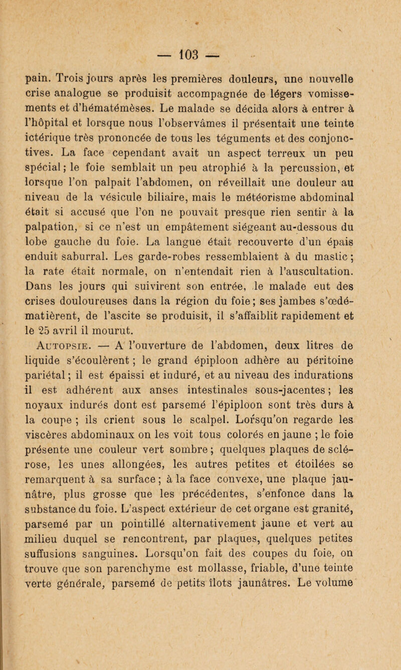 pain. Trois jours après les premières douleurs, une nouvelle crise analogue se produisit accompagnée de légers vomisse¬ ments et d’hématémèses. Le malade se décida alors à entrer à l’hôpital et lorsque nous l’observâmes il présentait une teinte ictérique très prononcée de tous les téguments et des conjonc¬ tives. La face cependant avait un aspect terreux un peu spécial ; le foie semblait un peu atrophié à la percussion, et lorsque l’on palpait l’abdomen, on réveillait une douleur au niveau de la vésicule biliaire, mais le météorisme abdominal était si accusé que l’on ne pouvait presque rien sentir à la palpation, si ce n’est un empâtement siégeant au-dessous du lobe gauche du foie. La langue était recouverte d’un épais enduit saburral. Les garde-robes ressemblaient à du mastic ; la rate était normale, on n’entendait rien à l’auscultation. Dans les jours qui suivirent son entrée, le malade eut des crises douloureuses dans la région du foie; ses jambes s’oedé- matièrent, de l’ascite se produisit, il s’affaiblit rapidement et le 25 avril il mourut. Autopsie. — A l’ouverture de l’abdomen, deux litres de liquide s’écoulèrent ; le grand épiploon adhère au péritoine pariétal ; il est épaissi et induré, et au niveau des indurations il est adhérent aux anses intestinales sous-jacentes ; les noyaux indurés dont est parsemé l’épiploon sont très durs à la coupe ; ils crient sous le scalpel. Lorsqu’on regarde les viscères abdominaux on les voit tous colorés en jaune ; le foie présente une couleur vert sombre ; quelques plaques de sclé¬ rose, les unes allongées, les autres petites et étoilées se remarquent à sa surface; à la face convexe, une plaque jau¬ nâtre, plus grosse que les précédentes, s’enfonce dans la substance du foie. L’aspect extérieur de cet organe est granité, parsemé par un pointillé alternativement jaune et vert au milieu duquel se rencontrent, par plaques, quelques petites suffusions sanguines. Lorsqu’on fait des coupes du foie, on trouve que son parenchyme est mollasse, friable, d’une teinte verte générale, parsemé de petits îlots jaunâtres. Le volume