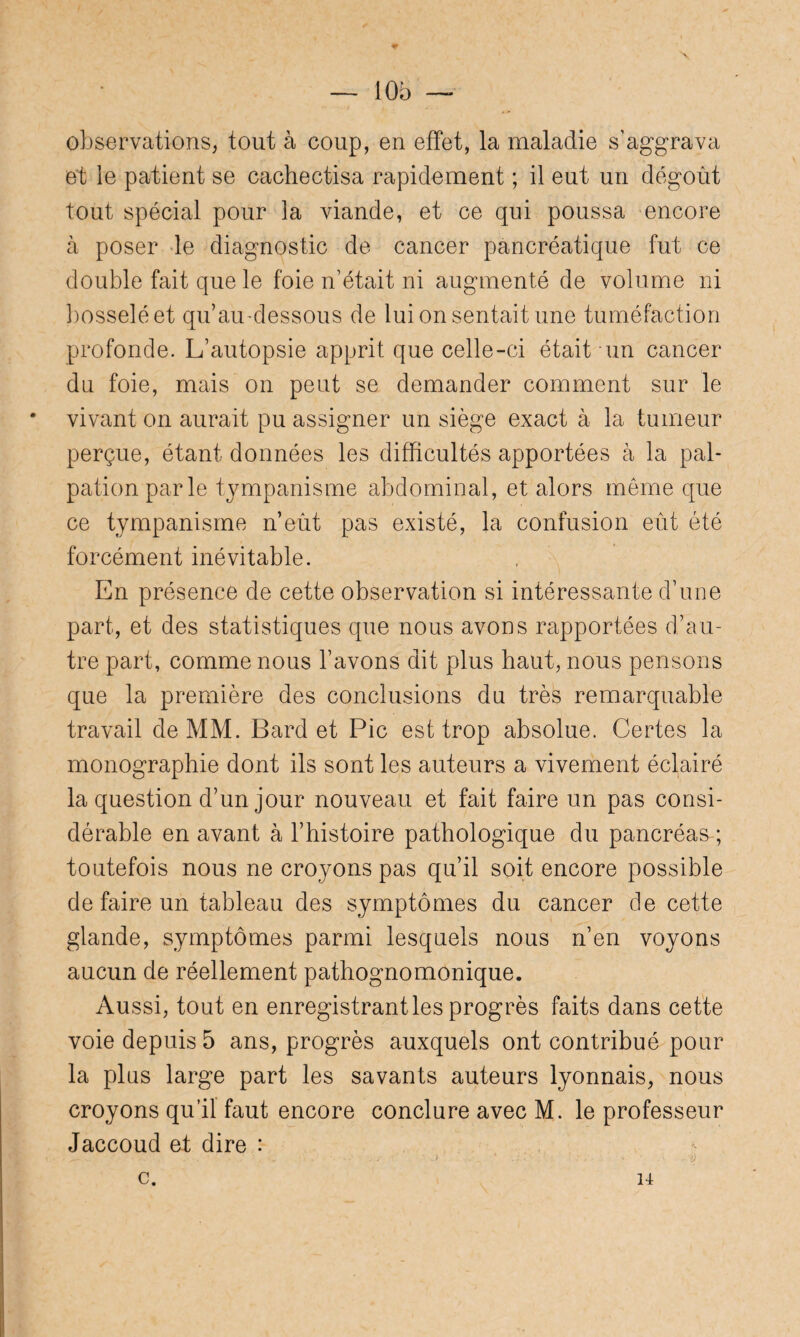 — 10b observations, tout à coup, en effet, la maladie s’aggrava et le patient se cachectisa rapidement ; il eut un dégoût tout spécial pour la viande, et ce qui poussa encore à poser le diagnostic de cancer pancréatique fut ce double fait que le foie n’était ni augmenté de volume ni bosselé et qu’au-dessous de lui on sentait une tuméfaction profonde. L’autopsie apprit que celle-ci était-un cancer du foie, mais on peut se demander comment sur le * vivant on aurait pu assigner un siège exact à la tumeur perçue, étant données les difficultés apportées à la pal¬ pation parle tympanisme abdominal, et alors même que ce tympanisme n’eût pas existé, la confusion eût été forcément inévitable. En présence de cette observation si intéressante d’une part, et des statistiques que nous avons rapportées d’au¬ tre part, comme nous l’avons dit plus haut, nous pensons que la première des conclusions du très remarquable travail de MM. Bard et Pic est trop absolue. Certes la monographie dont ils sont les auteurs a vivement éclairé la question d’un jour nouveau et fait faire un pas consi¬ dérable en avant à l’histoire pathologique du pancréas; toutefois nous ne croyons pas qu’il soit encore possible de faire un tableau des symptômes du cancer de cette glande, symptômes parmi lesquels nous n’en voyons aucun de réellement pathognomonique. Aussi, tout en enregistrantes progrès faits dans cette voie depuis 5 ans, progrès auxquels ont contribué pour la plus large part les savants auteurs lyonnais, nous croyons qu’il faut encore conclure avec M. le professeur Jaccoud et dire : c. 14