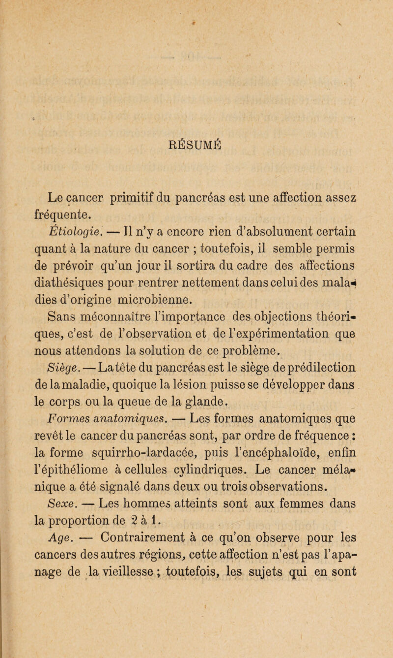 RÉSUMÉ Le cancer primitif du pancréas est une affection assez fréquente. Étiologie. — Il n’y a encore rien d’absolument certain quant à la nature du cancer ; toutefois, il semble permis de prévoir qu’un jour il sortira du cadre des affections diathésiques pour rentrer nettement dans celui des mala* dies d’origine microbienne. Sans méconnaître l’importance des objections théori¬ ques, c’est de l’observation et de l’expérimentation que nous attendons la solution de ce problème. Siège. — La tête du pancréas est le siège de prédilection de la maladie, quoique la lésion puisse se développer dans le corps ou la queue de la glande. Formes anatomiques. — Les formes anatomiques que revêt le cancer du pancréas sont, par ordre de fréquence : la forme squirrho-lardacée, puis l’encéphaloïde, enfin l’épithéliome à cellules cylindriques. Le cancer méla¬ nique a été signalé dans deux ou trois observations. Sexe. — Les hommes atteints sont aux femmes dans la proportion de 2 à 1. Age. — Contrairement à ce qu’on observe pour les cancers des autres régions,, cette affection n’est pas l’apa¬ nage de la vieillesse ; toutefois, les sujets qui en sont