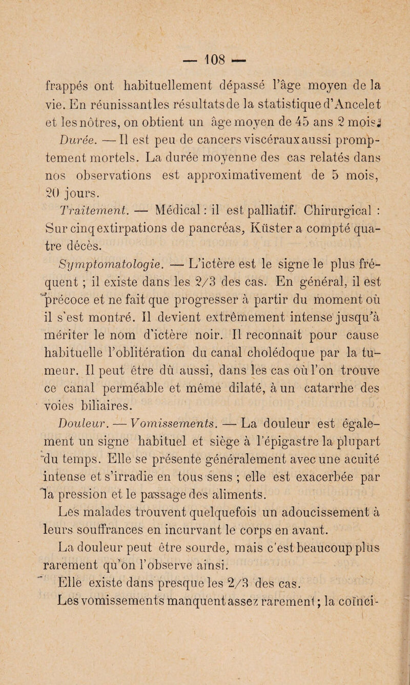frappés ont habituellement dépassé l’âge moyen de la vie. En réunissantes résultatsde la statistiqued’Ancelet et les nôtres, on obtient un âge moyen de 45 ans 2 mois4 Durée. —Il est peu de cancers viscéraux aussi promp¬ tement mortels. La durée moyenne des cas relatés dans nos observations est approximativement de 5 mois, 20 jours. Traitement. — Médical : il est palliatif. Chirurgical : Sur cinq extirpations de pancréas, Küster a compté qua¬ tre décès. Symptomatologie. — L’ictère est le signe le plus fré¬ quent ; il existe dans les 2/3 des cas. En général, il est précoce et ne fait que progresser à partir du moment où il s’est montré. Il devient extrêmement intense jusqu^à mériter le nom d’ictère noir. Il reconnaît pour cause habituelle l’oblitération du canal cholédoque par la tu¬ meur. Il peut être dû aussi, dans les cas où l’on trouve ce canal perméable et même dilaté, à un catarrhe des voies biliaires. Douleur. — Vomissements. — La douleur est égale¬ ment un signe habituel et siège à l’épigastre la plupart du temps. Elle se présente généralement avec une acuité intense et s’irradie en tous sens ; elle est exacerbée par la pression et le passage des aliments. Les malades trouvent quelquefois un adoucissement à leurs souffrances en incurvant le corps en avant. La douleur peut être sourde, mais c’est beaucoup plus rarement qu’on l’observe ainsi. Elle existe dans presque les 2/3 des cas. Les vomissements manquent assez rarement ; la coïhcï-