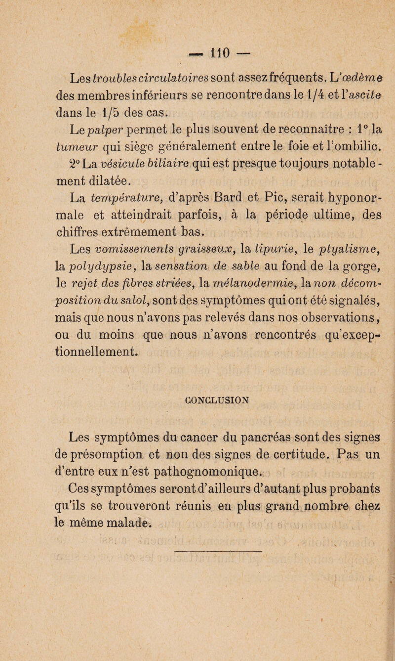 Les troubles circulatoires sont assez fréquents. L'œdème des membres inférieurs se rencontre dans le 1/4 et Y ascite dans le 1/5 des cas. Le palper permet le plus souvent de reconnaître : 1° la tumeur qui siège généralement entre le foie et l’ombilic. 2° La vésicule biliaire qui est presque toujours notable - ment dilatée. La température, d’après Bard et Pic, serait hyponor- male et atteindrait parfois, à la période ultime, des chiffres extrêmement bas. Les vomissements graisseux, la lipurie, le ptyalisme, la polydypsie, la sensation de sable au fond de la gorge, le rejet des fibres striées, la mélanodermie, la non décom¬ position du salol, sont des symptômes qui ont été signalés, mais que nous n’avons pas relevés dans nos observations, ou du moins que nous n’avons rencontrés qu’excep¬ tionnellement. CONCLUSION Les symptômes du cancer du pancréas sont des signes de présomption et non des signes de certitude. Pas un d’entre eux ffest pathognomonique. Ces symptômes seront d’ailleurs d’autant plus probants qu’ils se trouveront réunis en plus grand nombre chez le même malade.