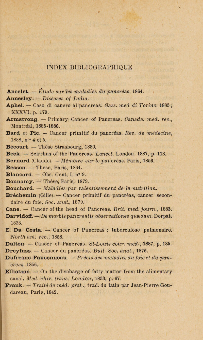 INDEX BIBLIOGRAPHIQUE Ancelet. — Étude sur les maladies du pancréas, 1864. Annesley. — Diseases of India. Aphel. — Caso di cancro al pancréas. Gazz. med di Torino, 1885 ; XXXVI, p. 179. Armstrong. — Primary Cancer of Pancréas. Canada, med. rev., Montréal, 1885-1886. Bard et Pic. — Cancer primitif du pancréas. Rev. de médecine, 1888, n0B 4 et 5. Bécourt. — Thèse Strasbourg, 1830. Beck. — Scirrhus of the Pancréas. Lancet. London, 1887, p. 113. Bernard (Claude). — Mémoire sur le pancréas. Paris, 1856. Besson. — Thèse, Paris, 1864. Blancard. — Obs. Cent, I, n° 9. Bonnamy. — Thèse, Paris, 1879. Bouchard. — Maladies par ralentissement de la nutrition. Bréchemin (Gille). — Cancer primitif du pancréas, cancer secon¬ daire du foie. Soc. anal., 1879. Cane. — Cancer of the head of Pancréas. Brit. med. journ., 1883. Darvidoff. — De morbis panereatis observationes quædam. Dorpat, 1833. E. Da Costa. — Cancer of Pancréas ; tuberculose pulmonaire. North am. rev., 1858. Dalton. — Cancer of Pancréas. St-Louis cour, med., 1887, p. 135. Dreyfuss. — Cancer du pancréas. Bull. Soc. anal., 1876. Dufresne-Fauconneau. — Précis des maladies du foie et du pan¬ créas, 1856. Elliotson. — On the discharge of fatty matter from the alimentary canal. Med. chir. trans. London, 1833, p. 67. Frank. — Traité de méd. prat., trad. du latin par Jean-Pierre Gou- dareau, Paris, 1842.