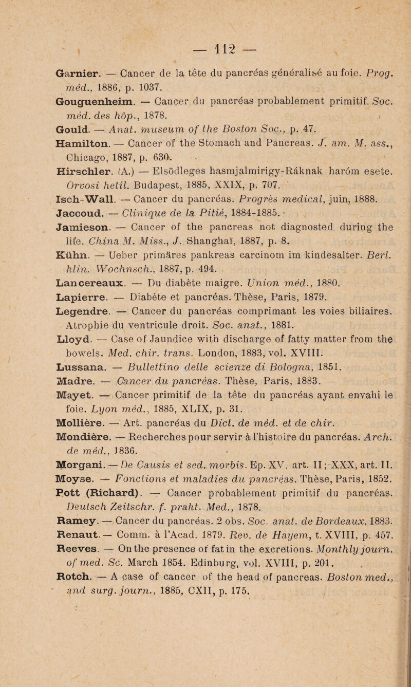 Garnier. — Cancer de la tête du pancréas généralisé au foie. Prog. méd., 1886, p. 1037. Gouguenheim. — Cancer du pancréas probablement primitif. Soc. méd. des hôp., 1878. i Gould. — Anat. muséum of the Boston Soc., p. 47. Hamilton. —■ Cancer of the Stomach and Pancréas. J. am. M. ass., Chicago, 1887, p. 630. Hirschier. (A.) — Elsôdleges hasmjalmirigy-Râknak harom esete. Orvosi hetil. Budapest, 1885, XXIX, p. 707. Isch-Wall. — Cancer du pancréas. Progrès medical, juin, 1888. Jaccoud. — Clinique de la Pitié, 1884-1885. ' Jamieson. — Cancer of the pancréas not diagnosted during the life. China M. Miss,., J. Shanghaï, 1887, p. 8. Kühn. — Ueber primâres pankreas carcinom im kindesalter. Berl. klin. Wochnsch., 1887, p. 494. Lancereaux. — Du diabète maigre. Union méd., 1880. Lapierre. — Diabète et pancréas. Thèse, Paris, 1879. Legendre. — Cancer du pancréas comprimant les voies biliaires. Atrophie du ventricule droit. Soc. anat., 1881. Lloyd. — Case of Jaundice with discharge of fatty matter from the bowels. Med. chir. trans. London, 1883, vol. XVIII. Lussana. — Bullettino delle scienze di Bologna, 1851. Madré. — Cancer du pancréas. Thèse, Paris, 1883. Mayet. — Cancer primitif de la tête du pancréas ayant envahi le foie. Lyon méd., 1885, XLIX, p. 31. Mollière. — Art. pancréas du Dict. de méd. et de chir. Mondière. — Recherches pour servir à l’histoire du pancréas. Arch. de méd., 3 836. Morgan!. — De Causis et sed. morbis. Ep. XV. art. II; XXX, art. II. Moyse» — Fonctions et maladies du pancréas. Thèse, Paris, 1852. Pott (Richard). — Cancer probablement primitif du pancréas. Deutsch Zeitschr. f. prakt. Med., 1878. Ramey. — Cancer du pancréas. 2 obs. Soc. anat. de Bordeaux, 1883. Renaut.— Comm. à PAcad. 1879. Rev. de Hayem, t. XVIII, p. 457. Reeves. — On the presence of fat in the excrétions. Monthly journ. of med. Sc. March 1854. Edinburg, vol. XVIII, p. 201. Rotch. — A case of cancer of the head of pancréas. Boston med., and surg. journ., 1885, CXII, p. 175.