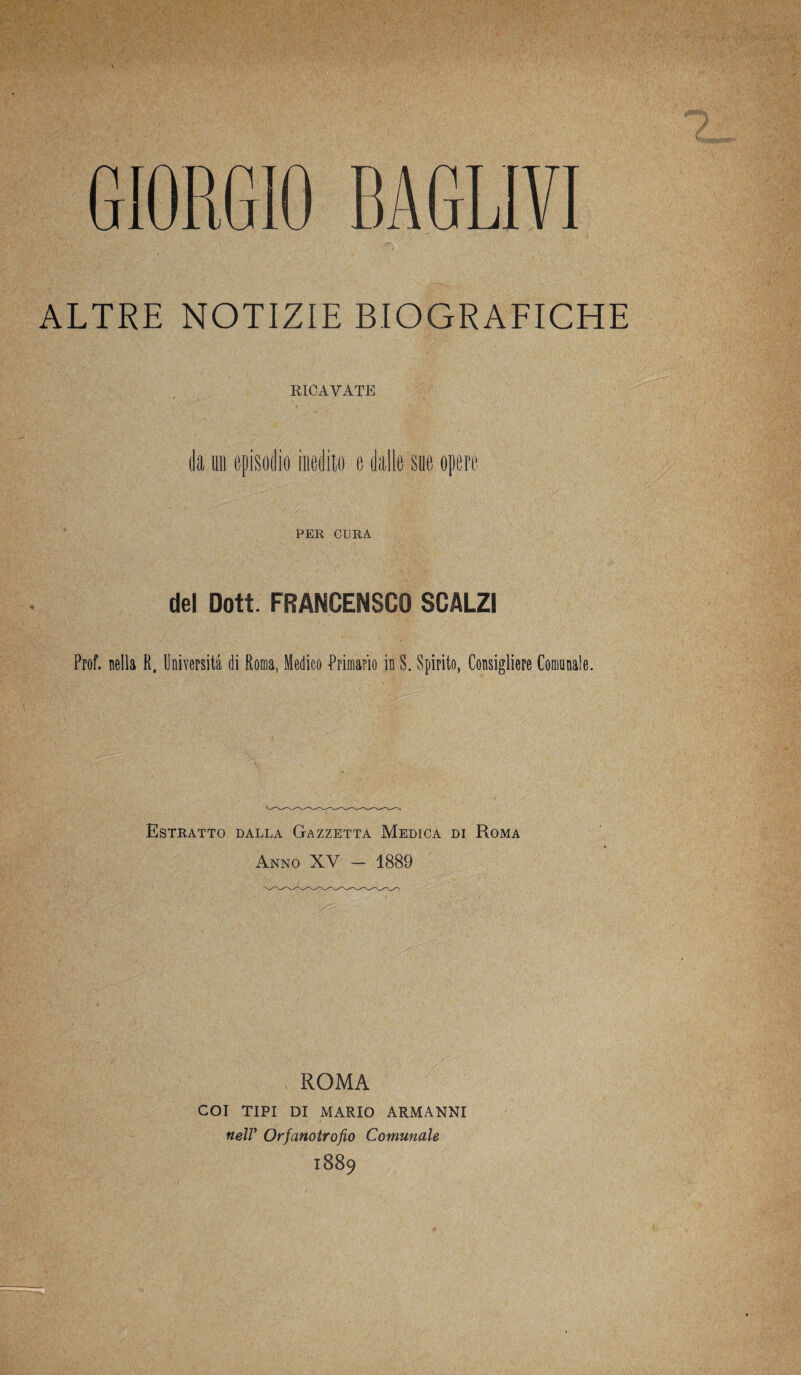 ALTRE NOTIZIE BIOGRAFICHE RICAVATE da mi episodio inedito e dalle sue opere PER CURA del Dott. FRANCENSCO SCALZI Prof, nella R. Università di Roma, Medico Primario in S„ Spirito, Consigliere Comunale. Estratto dalla Gazzetta Medica di Roma Anno XV — 1889 ROMA COI TIPI DI MARIO ARMANNI nell' Orfanotrofio Comunale 1889