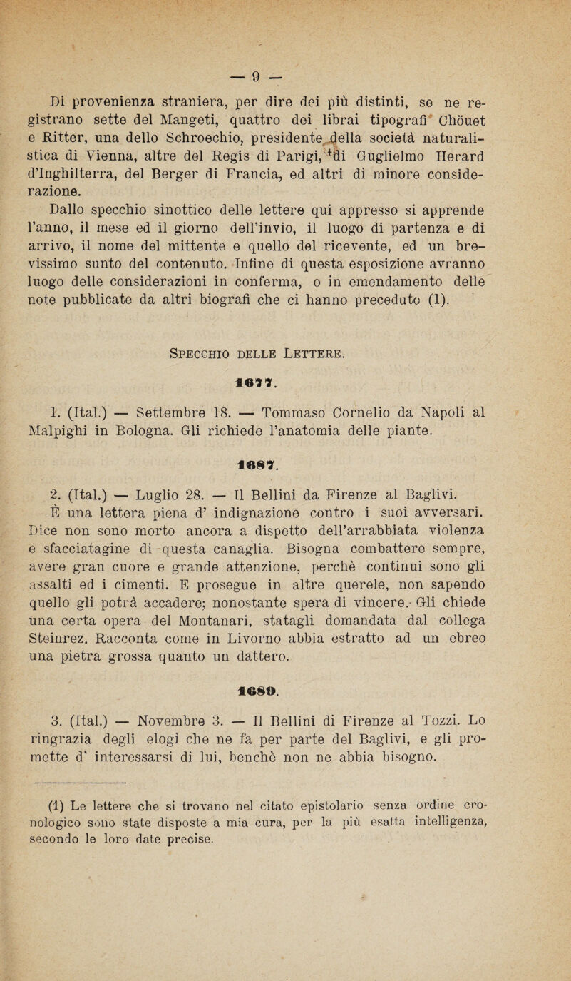 Di provenienza straniera, per dire dei più distinti, se ne re¬ gistrano sette del Mangeti, quattro dei librai tipografi Chouet e Ritter, una dello Schroechio, presidente della società naturali¬ stica di Vienna, altre del Regis di Parigi, ^fli Guglielmo Herard d’Inghilterra, del Berger di Francia, ed altri dì minore conside¬ razione. Dallo specchio sinottico delle lettere qui appresso si apprende l’anno, il mese ed il giorno dell’invio, il luogo di partenza e di arrivo, il nome del mittente e quello del ricevente, ed un bre¬ vissimo sunto del contenuto. Infine di questa esposizione avranno luogo delle considerazioni in conferma, o in emendamento delle note pubblicate da altri biografi che ci hanno preceduto (1). Specchio delle Lettere. 10*7. 1. (Ital.) — Settembre 18. — Tommaso Cornelio da Napoli al Malpighi in Bologna. Gli richiede l’anatomia delle piante. IO§7. 2. (Ital.) — Luglio 28. — Il Bellini da Firenze al Baglivi. È una lettera piena d’ indignazione contro i suoi avversari. Dice non sono morto ancora a dispetto dell’arrabbiata violenza e sfacciatagine di questa canaglia. Bisogna combattere sempre, avere gran cuore e grande attenzione, perchè continui sono gli assalti ed i cimenti. E prosegue in altre querele, non sapendo quello gli potrà accadere; nonostante spera di vincere. Gli chiede una certa opera del Montanari, statagli domandata dal collega Steinrez. Racconta come in Livorno abbia estratto ad un ebreo una pietra grossa quanto un dattero. 1089. 3. (Ital.) — Novembre 3. — Il Bellini di Firenze al Tozzi. Lo ringrazia degli elogi che ne fa per parte del Baglivi, e gli pro¬ mette d* interessarsi di lui, benché non ne abbia bisogno. (1) Le lettere che si trovano nel citato epistolario senza ordine cro¬ nologico sono state disposte a mia cura, per la più esatta intelligenza, secondo le loro date precise.