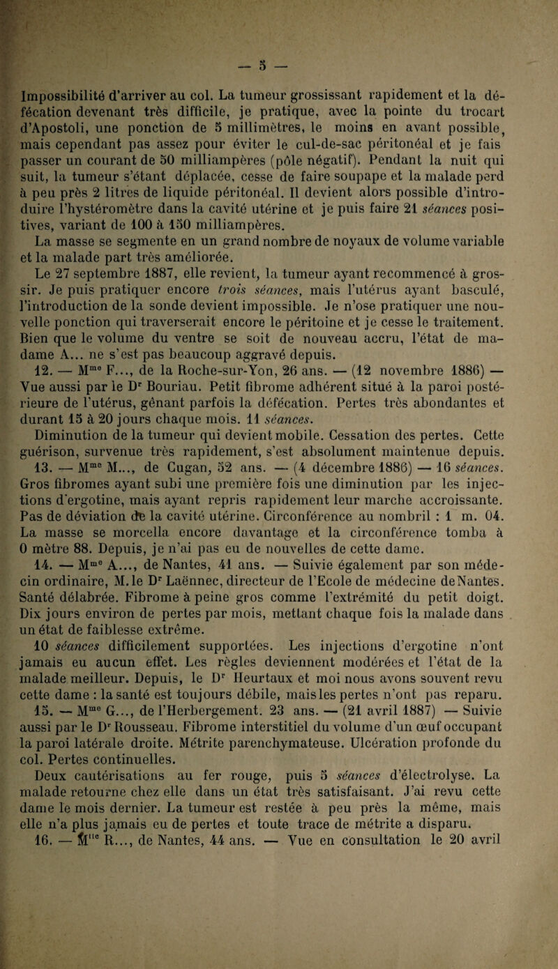 Impossibilité d’arriver au col. La tumeur grossissant rapidement et la dé¬ fécation devenant très difficile, je pratique, avec la pointe du trocart d’Apostoli, une ponction de 5 millimètres, le moins en avant possible, mais cependant pas assez pour éviter le cul-de-sac péritonéal et je fais passer un courant de 50 milliampères (pôle négatif). Pendant la nuit qui suit, la tumeur s’étant déplacée, cesse de faire soupape et la malade perd à peu près 2 litres de liquide péritonéal. Il devient alors possible d’intro¬ duire l’hystéromètre dans la cavité utérine et je puis faire 21 séances posi¬ tives, variant de 100 à 150 milliampères. La masse se segmente en un grand nombre de noyaux de volume variable et la malade part très améliorée. Le 27 septembre 1887, elle revient, la tumeur ayant recommencé à gros¬ sir. Je puis pratiquer encore trois séances, mais l’utérus ayant basculé, l’introduction de la sonde devient impossible. Je n’ose pratiquer une nou¬ velle ponction qui traverserait encore le péritoine et je cesse le traitement. Bien que le volume du ventre se soit de nouveau accru, l’état de ma¬ dame A... ne s’est pas beaucoup aggravé depuis. 12. — Mme F..., de la Roche-sur-Yon, 26 ans. — (12 novembre 1886) — Vue aussi par le Dr Bouriau. Petit fibrome adhérent situé à la paroi posté¬ rieure de l’utérus, gênant parfois la défécation. Pertes très abondantes et durant 15 à 20 jours chaque mois. 11 séances. Diminution de la tumeur qui devient mobile. Cessation des pertes. Cette guérison, survenue très rapidement, s’est absolument maintenue depuis. 13. — Mme M..., de Cugan, 52 ans. —* (4 décembre 1886) — 16 séances. Gros fibromes ayant subi une première fois une diminution par les injec¬ tions d’ergotine, mais ayant repris rapidement leur marche accroissante. Pas de déviation de la cavité utérine. Circonférence au nombril : 1 m. 04. La masse se morcella encore davantage et la circonférence tomba à 0 mètre 88. Depuis, je n’ai pas eu de nouvelles de cette dame. 14. — Mme A..., de Nantes, 41 ans. — Suivie également par son méde¬ cin ordinaire, M.le Dr Laënnec, directeur de l’Ecole de médecine deNantes. Santé délabrée. Fibrome à peine gros comme l’extrémité du petit doigt. Dix jours environ de pertes par mois, metlant chaque fois la malade dans un état de faiblesse extrême. 10 séances difficilement supportées. Les injections d’ergotine n’ont jamais eu aucun effet. Les règles deviennent modérées et l’état de la malade meilleur. Depuis, le Dr Heurtaux et moi nous avons souvent revu cette dame : la santé est toujours débile, maisles pertes n’ont pas reparu. 15. — Mme G..., de l’Herbergement. 23 ans. — (21 avril 1887) — Suivie aussi par le Dr Rousseau. Fibrome interstitiel du volume d’un œuf occupant la paroi latérale droite. Métrite parenchymateuse. Ulcération profonde du col. Pertes continuelles. Deux cautérisations au fer rouge, puis 5 séances d’électrolyse. La malade retourne chez elle dans un état très satisfaisant. J’ai revu cette dame le mois dernier. La tumeur est restée à peu près la même, mais elle n’a plus jamais eu de pertes et toute trace de métrite a disparu. 16. — Sl“c R..., de Nantes, 44 ans. — Vue en consultation le 20 avril