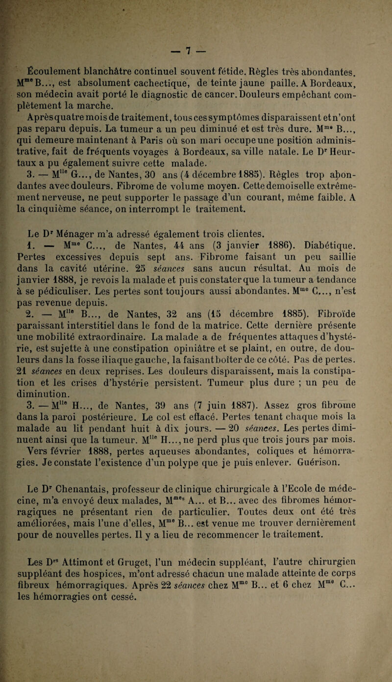 Écoulement blanchâtre continuel souvent fétide. Règles très abondantes. MmeB..., est absolument cachectique, de teinte jaune paille. A Bordeaux, son médecin avait porté le diagnostic de cancer. Douleurs empêchant com¬ plètement la marche. Après quatre mois de traitement, tous ces symptômes disparaissent etn’ont pas reparu depuis. La tumeur a un peu diminué et est très dure. Mmo B..., qui demeure maintenant à Paris où son mari occupe une position adminis¬ trative, fait de fréquents voyages à Bordeaux, sa ville natale. Le Dr Heur- taux a pu également suivre cette malade. 3. — Mlle G..., de Nantes, 30 ans (4 décembre 1883). Règles trop abon¬ dantes avec douleurs. Fibrome de volume moyen. Cette demoiselle extrême¬ ment nerveuse, ne peut supporter le passage d’un courant, même faible. A la cinquième séance, on interrompt le traitement. Le DP Ménager m’a adressé également trois clientes. 1. — Mme C..., de Nantes, 44 ans (3 janvier 1886). Diabétique. Pertes excessives depuis sept ans. Fibrome faisant un peu saillie dans la cavité utérine. 25 séances sans aucun résultat. Au mois de janvier 1888, je revois la malade et puis constater que la tumeur a tendance à se pédiculiser. Les pertes sont toujours aussi abondantes. Mme C..., n’est pas revenue depuis. 2. — Mlle B..., de Nantes, 32 ans (13 décembre 1885). Fibroïde paraissant interstitiel dans le fond de la matrice. Cette dernière présente une mobilité extraordinaire. La malade a de fréquentes attaques d’hysté¬ rie, est sujette à une constipation opiniâtre et se plaint, en outre, de dou¬ leurs dans la fosse iliaque gauche, la faisantboiter de ce côté. Pas de pertes. 21 séances en deux reprises. Les douleurs disparaissent, mais la constipa¬ tion et les crises d’hystérie persistent. Tumeur plus dure ; un peu de diminution. 3. —Mlle H..., de Nantes, 39 ans (7 juin 1887). Assez gros fibrome dans la paroi postérieure. Le col est efïacé. Pertes tenant chaque mois la malade au lit pendant huit à dix jours.—20 séances. Les pertes dimi¬ nuent ainsi que la tumeur. Mlle H..., ne perd plus que trois jours par mois. Vers février 1888, pertes aqueuses abondantes, coliques et hémorra¬ gies. Je constate l’existence d’un polype que je puis enlever. Guérison. Le Dr Chenantais, professeur de clinique chirurgicale à l’Ecole de méde¬ cine, m’a envoyé deux malades, Mmes A... et B... avec des fibromes hémor¬ ragiques ne présentant rien de particulier. Toutes deux ont été très améliorées, mais l’une d’elles, Mme B... est venue me trouver dernièrement pour de nouvelles pertes. Il y a lieu de recommencer le traitement. Les DrS Attimont et Gruget, l’un médecin suppléant, l’autre chirurgien suppléant des hospices, m’ont adressé chacun une malade atteinte de corps fibreux hémorragiques. Après 22 séances chez Mmc B... et 6 chez Mme G... les hémorragies ont cessé.