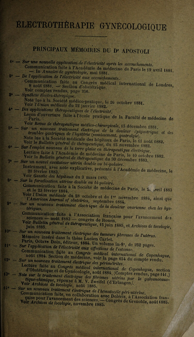 ÉLECTROTHÊRAPIE GYNÉCOLOGIQUE 4° - à° - 3* - 4° — 50 _ 6° — 70 _ - c O O PRINCIPAUX MÉMOIRES DU D' APOSTOLI - Sur «ne nouvelle application de l'électricité après les accouchements. Communication faite a l’Académie de médecine de Paris le 19 avril 1881 — In Annales de gynécologie, mai 1881. 1881- De l application de l électricité aucc accouchements yziimrjf^z a^icai '*-**-*de n»**. Voir comptes rendus, page 356. ■ Synthèse électro-thérapiqu-e. ^ la Sf°^lét7é pédico-pratique, le 26 octobre 1881 voir 1 Union médicale du 22 janvier 1882. Des applications thérapeutiques de Vélectricité ' Pecond’ouverture faite à l’école pratique de la Faculté de médecine de ss décembre 1881 • troubles gastriques de l’hystérie S^ese^^^Zo^)!'09^1 “ *S Voir le Bulletin génér'Td^m-epeltique^n 15 novembre ^ UcSrrr Va ter7 9lai7 m ^rapeutique électrique. Voir lo Bulletin qé^m^tkl^éuHqmdu^écmbre ïm™ m2‘ Sur un nouvel excitateur utérin double ou bi-polaire 20 février ms.*1016 explicative’ Présen^ à l’Académie de médecine, le Voir Gazette des hôpitaux du 3 mars 1883 Sur la faradisation utérine double ou bi-polaire C“^r la S0Ciété de ***“ de Paris, le * .vril 1883 Voir l’ünion médicale du 28 octobre et du 1«- novembre I88i ,,w I American Journal of obstetrics, septembre 1884 “ «8*, ainsi que ' t^quTsmem traUment éleCbiqU* de la doulmr ^arienne chez les hys- ^Se P°Ur ravancoment d,s juin “«85m * ‘^Mique, juin 1885, et Archives de tocologie, aoûtTssfS°enc^ndeamédenre Sp.^' * Copenhague, tcZTTT traitrent électH^ SS!fdu compte rendu- ^Obstéfrique^M ^Gy^nécoloqie aoûlTsS^fc ^ ^fgue, section Note sur le traitement ÆS (Comptes rendus, page 141.) ^-chimique, réponse àV V. Zweifel (dlrEenT qalvanocaus Yoir Archives .de tocoloqie, août 1885 V riangen;.