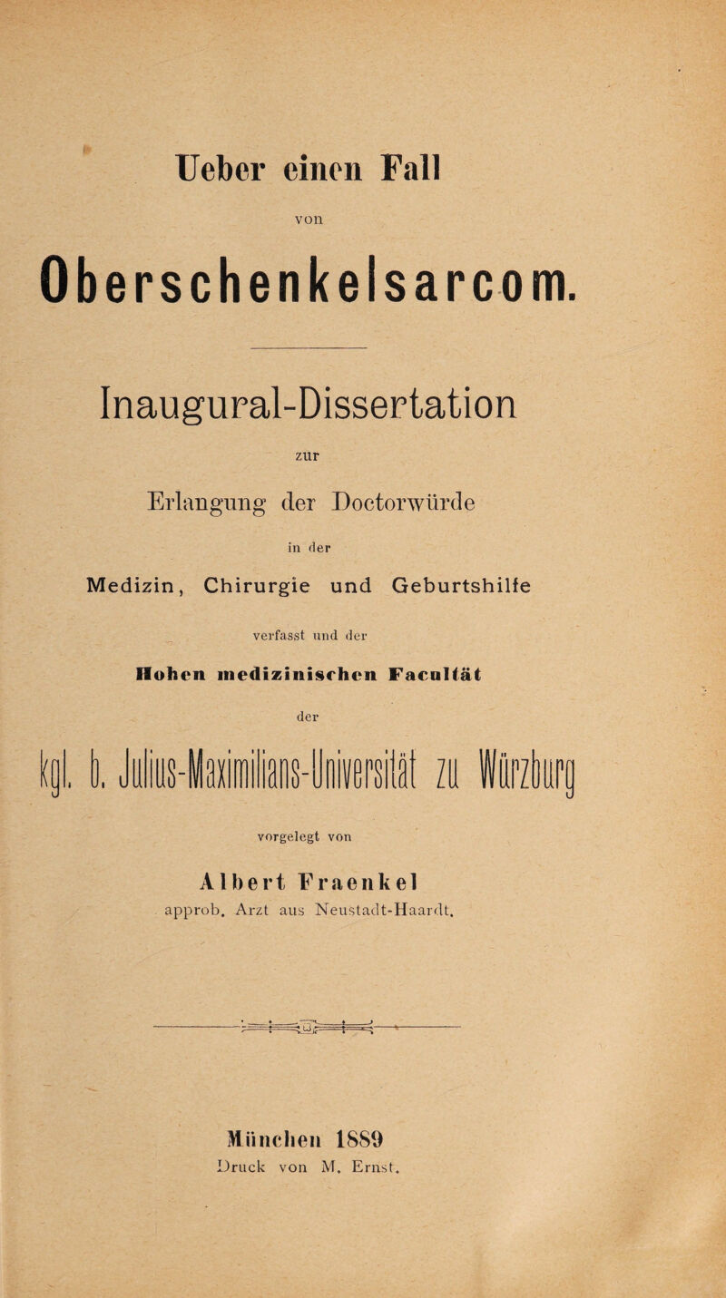 von Oberschenkelsarcom. Inaugural-Dissertation zur Erlangung der Doctorwürde in der Medizin, Chirurgie und Geburtshilfe verfasst und der Hohen medizinischen Faenltät der kol. i, Jiilius-Iaiiilians-Iloiisrsii zu Würzburu vorgelegt von Albert Fraenkel approb. Arzt aus Neustadt-Haardt, München 1889 Druck von M. Ernst.