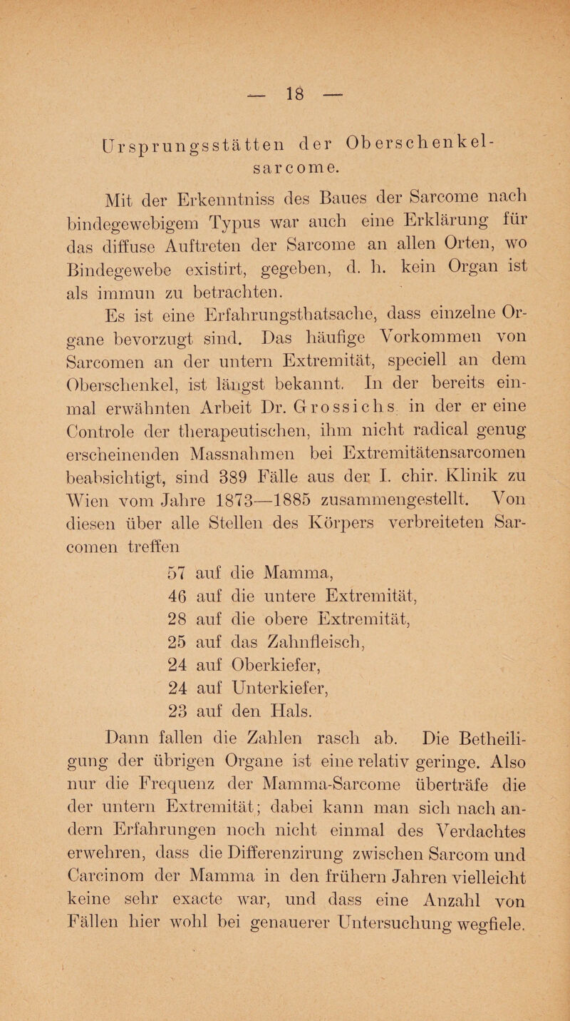 Ursprungsstätten der Ob erschenkel- sar come. Mit der Erkenntnis des Baues der Sarcome nach bindegewebigem Typus war auch eine Erklärung für das diffuse Auftreten der Sarcome an allen Orten, wo Bindegewebe existirt, gegeben, d. h. kein Organ ist als immun zu betrachten. Es ist eine Erfahrungstatsache, dass einzelne Or¬ gane bevorzugt sind. Das häufige Vorkommen von Sarcomen an der untern Extremität, speciell an dem Oberschenkel, ist längst bekannt. In der bereits ein¬ mal erwähnten Arbeit Dr. Grossichs in der er eine Controle der therapeutischen, ihm nicht radical genug erscheinenden Massnahmen bei Extremitätensarcomen beabsichtigt, sind 889 Fälle aus der I. chir. Klinik zu Wien vom Jahre 1873—1885 zusammengestellt. Von diesen über alle Stellen des Körpers verbreiteten Sar¬ comen treffen 57 auf die Mamma, 46 auf die untere Extremität, 28 auf die obere Extremität, 25 auf das Zahnfleisch, 24 auf Oberkiefer, 24 auf Unterkiefer, 23 auf den Hals. Dann fallen die Zahlen rasch ab. Die Betheili¬ gung der übrigen Organe ist eine relativ geringe. Also nur die Frequenz der Mamma-Sarcome überträfe die der untern Extremität; dabei kann man sich nach an¬ dern Erfahrungen noch nicht einmal des Verdachtes erwehren, dass die Differenzirung zwischen Sarcom und Carcinom der Mamma in den frühem Jahren vielleicht keine sehr exacte war, und dass eine Anzahl von Fällen hier wohl bei genauerer Untersuchung wegfiele. i