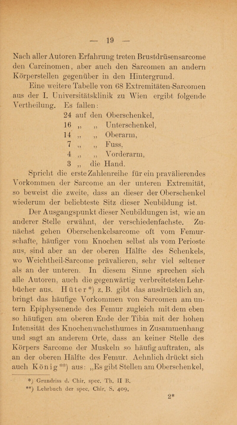 Nach aller Autoren Erfahrung treten Brustdrüsensarcome den Carcinomen, aber auch den Sarcomen an andern Körperstellen gegenüber in den Hintergrund. Eine weitere Tabelle von 68 Extremitäten-Sarcoraen aus der I. Universitätsklinik zu Wien ergibt folgende Verth eilung. Es fallen: 24 auf den Oberschenkel, 16 ,, ,, Unterschenkel, 14 ,, ,, Oberarm, 7 ,, „ Fuss, 4 ,, ,, Vorderarm, 3 ,, die Hand. Spricht die erste Zahlenreihe für ein prävalierendes \ orkommen der Sarcome an der unteren Extremität, so beweist die zweite, dass an dieser der Oberschenkel wiederum der beliebteste Sitz dieser Neubildung ist. Der Ausgangspunkt dieser Neubildungen ist, wie an anderer Stelle erwähnt, der verschiedenfachste. Zu¬ nächst gehen Oberschenkelsarcome oft vom Femur¬ schafte, häufiger vom Knochen selbst als vom Perioste aus, sind aber an der oberen Hälfte des Schenkels, wo Weiclitheil-Sarcome prävalieren, sehr viel seltener als an der unteren. In diesem Sinne sprechen sich alle Autoren, auch die gegenwärtig verbreitetsten Lehr¬ bücher aus. Hüter*) z. B. gibt das ausdrücklich an, bringt das häufige Vorkommen von Sarcomen am un¬ tern Epiphysenende des Femur zugleich mit dem eben so häufigen am oberen Ende der Tibia mit der hohen Intensität des Knochenwachsthumes in Zusammenhang und sagt an anderem Orte, dass an keiner Stelle des Körpers Sarcome der Muskeln so häufig auftraten, als an der oberen Hälfte des Femur. Aehnlieh drückt sich auch König **) aus: „Es gibt Stellen am Oberschenkel, Grundriss d. Chir. spec. Th. II B. **) Lehrbuch der spec. Chir. S, 409. 2*