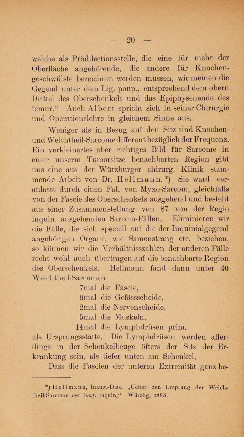 welche als Prädilectionssteile, die eine für mehr der Oberfläche angehörende, die andere für Knochen¬ geschwülste bezeichnet werden müssen, wir meinen die Gegend unter dem Lig. poup., entsprechend dem obern Drittel des Oberschenkels und das Epiphysenende des femur.“ Auch Albert spricht sich in seiner Chirurgie und Operationslehre in gleichem Sinne aus. Weniger als in Bezug auf den Sitz sind Knochen- und Weichtheil-Sarcome different bezüglich der Frequenz. Ein verkleinertes aber richtiges Bild für Sarcome in einer unserm Tumorsitze benachbarten Region gibt uns eine aus der Würzburger chirurg. Klinik stam¬ mende Arbeit von Dr. Hell mann.*) Sie ward ver¬ anlasst durch einen Fall von Myxo-Sarcom, gleichfalls von der Fascie des Oberschenkels ausgehend und besteht aus einer Zusammenstellung von 87 von der Regio inquin. ausgehenden Sarcom-Fällen. Eliminieren wir die Fälle, die sich speciell auf die der Inquinialgegend angehörigen Organe, wie Samenstrang etc. beziehen, so können wir die Verhältnisszahlen der anderen Fälle recht wohl auch übertragen auf die benachbarte Region des Oberschenkels. Hellmann fand dann unter 40 W eichtheil-Sarcomen 7mal die Fascie, 9mal die Gefässscheide, 2mal die Nervenscheide, 5mal die Muskeln, 14mal die Lymphdrüsen prim, als Ursprungsstätte. Die Lymphdrüsen werden aller¬ dings in der Schenkelbeuge öfters der Sitz der Er¬ krankung sein, als tiefer unten am Schenkel. Dass die Fascien der unteren Extremität ganz be- *) Hellmann, Inaug.-Diss. „Ueber den Ursprung der Weich- tlieibSarcome der Reg. inquin.“ Würzbg. 1888.