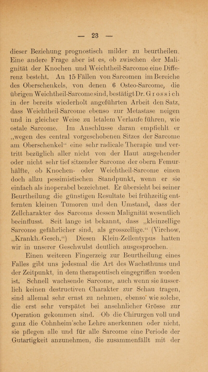 dieser Beziehung prognostisch milder zu beurtheilen. Eine andere Frage aber ist es, ob zwischen der Mali¬ gnität der Knochen und Weichtheil-Sarcome eine Diffe¬ renz besteht. An 15 Fällen von Sarcomen im Bereiche des Oberschenkels, von denen 6 Osteo-Sarcome, die übrigen Weichtheil-Sarcome sind, bestätigt Dr. Grossich in der bereits wiederholt angeführten Arbeit den Satz, dass Weichtheil-Sarcome ebenso zur Metastase neigen und in gleicher Weise zu letalem Verlaufe führen, wie ostale Sarcome. Im Anschlüsse daran empfiehlt er „wegen des central vorgeschobenen Sitzes der Sarcome am Oberschenkel“ eine sehr radicale Therapie und ver¬ tritt bezüglich aller nicht von der Haut ausgehender oder nicht sehr tief sitzender Sarcome der obern Femur¬ hälfte, ob Knochen- oder Weichtheil-Sarcome einen doch allzu pessimistischen Standpunkt, wenn er sie einfach als inoperabel bezeichnet. Er übersieht bei seiner Beurtheilung die günstigen Resultate bei frühzeitig ent¬ fernten kleinen Tumoren und den Umstand, dass der Zellcharakter des Sarcoms dessen Malignität wesentlich beeinflusst. Seit lange ist bekannt, dass „kleinzellige Sarcome gefährlicher sind, als grosszeilige.“ (Virchow, „Krankh.-Gesell.“) Diesen Klein-Zellentypus hatten wir in unserer Geschwulst deutlich ausgesprochen. Einen weiteren Fingerzeig zur Beurtheilung eines Falles gibt uns jedesmal die Art des Wachsthums und der Zeitpunkt, in dem therapeutisch eingegriffen worden ist. Schnell wachsende Sarcome, auch wenn sie äusser- licli keinen destructiven Charakter zur Schau tragen, sind allemal sehr ernst zu nehmen, ebenso' wie solche, die erst sehr verspätet bei ansehnlicher Grösse zur Operation gekommen sind. Ob die Chirurgen voll und ganz die Cohnheim'sehe Lehre anerkennen oder nicht, sie pflegen alle und für alle Sarcome eine Periode der Gutartigkeit anzunehmen, die zusammenfällt mit der