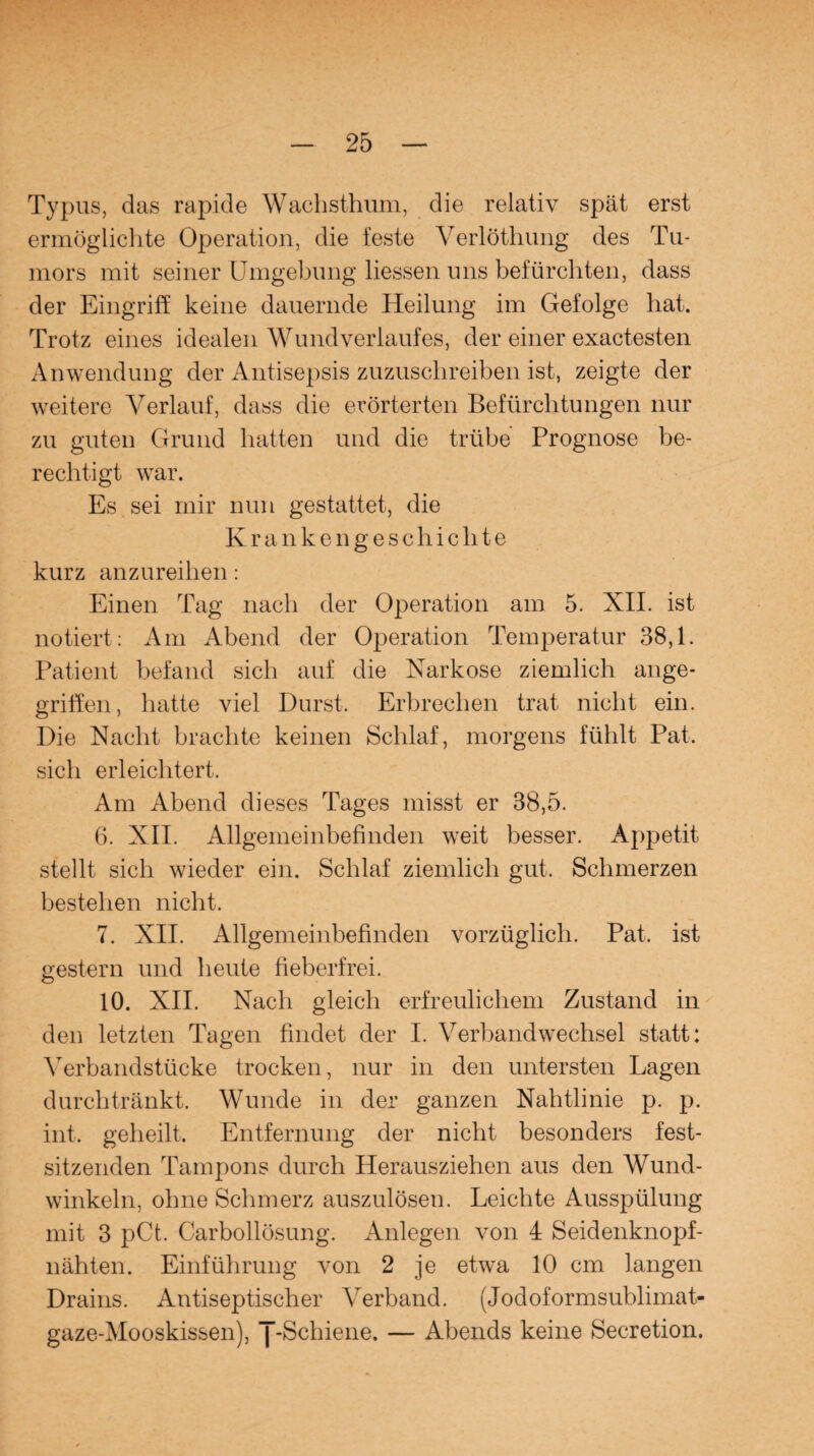 Typus, das rapide Wachsthum, die relativ spät erst ermöglichte Operation, die feste Verlöthung des Tu¬ mors mit seiner Umgebung liessen uns befürchten, dass der Eingriff keine dauernde Heilung im Gefolge hat. Trotz eines idealen Wund verlauf es, der einer exactesten Anwendung der Antisepsis zuzuschreiben ist, zeigte der weitere Verlauf, dass die erörterten Befürchtungen nur zu guten Grund hatten und die trübe Prognose be¬ rechtigt war. Es sei mir nun gestattet, die Krankengeschichte kurz anzureihen: Einen Tag nach der Operation am 5. XII. ist notiert : Am Abend der Operation Temperatur 38,1. Patient befand sich auf die Narkose ziemlich ange¬ griffen, hatte viel Durst. Erbrechen trat nicht ein. Die Nacht brachte keinen Schlaf, morgens fühlt Pat. sich erleichtert. Am Abend dieses Tages misst er 38,5. 6. XII. Allgemeinbefinden weit besser. Appetit stellt sich wieder ein. Schlaf ziemlich gut. Schmerzen bestehen nicht. 7. XII. Allgemeinbefinden vorzüglich. Pat, ist gestern und heute fieberfrei. 10. XII. Nach gleich erfreulichem Zustand in den letzten Tagen findet der I. Verbandwechsel statt: Verbandstücke trocken, nur in den untersten Lagen durchtränkt. Wunde in der ganzen Nahtlinie p. p. int. geheilt, Entfernung der nicht besonders fest¬ sitzenden Tampons durch Herausziehen aus den Wund¬ winkeln, ohne Schmerz auszulösen. Leichte Ausspülung mit 3 pCt. Carbollösung. Anlegen von 4 Seidenknopf¬ nähten. Einführung von 2 je etwa 10 cm langen Drains. Antiseptischer Verband. (Jodoformsublimat¬ gaze-Mooskissen), J-Schiene. — Abends keine Secretion.