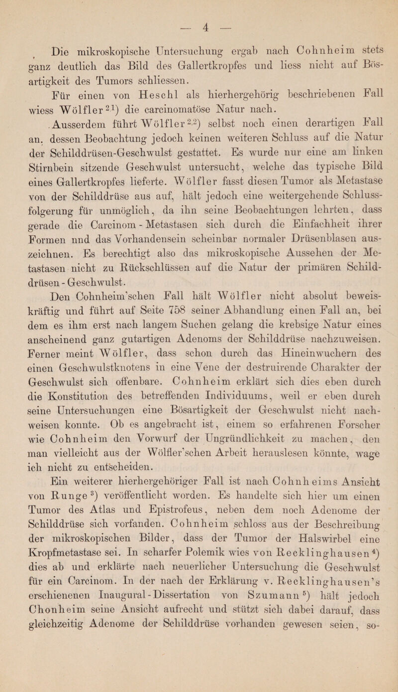 Die mikroskopische Untersuchung ergab nach Cohn heim stets ganz deutlich das Bild des Gallertkropfes und liess nicht auf Bös¬ artigkeit des Tumors schliessen. Für einen von Heschl als hierhergehörig beschriebenen Fall wiess Wölfler21) die carcinomatöse Natur nach. .Ausserdem führt Wölfler22) selbst noch einen derartigen Fall an. dessen Beobachtung jedoch keinen weiteren Schluss auf die Natur der Schilddrüsen-Geschwulst gestattet. Es wurde nur eine am linken Stirnbein sitzende Geschwulst untersucht, welche das typische Bild eines Gallertkropfes lieferte. Wölfler fasst diesen Tumor als Metastase von der Schilddrüse aus auf, hält jedoch eine weitergehende Schluss¬ folgerung für unmöglich, da ihn seine Beobachtungen lehrten, dass gerade die Carcinom - Metastasen sich durch die Einfachheit ihrer Formen und das Vorhandensein scheinbar normaler Drüsenblasen aus¬ zeichnen. Es berechtigt also das mikroskopische Aussehen der Me¬ tastasen nicht zu Rückschlüssen auf die Natur der primären Schild¬ drüsen - Geschwulst. Den Cohnheinkschen Fall hält Wölfler nicht absolut beweis¬ kräftig und führt auf Seite 758 seiner Abhandlung einen Fall an, bei dem es ihm erst nach langem Suchen gelang die krebsige Natur eines anscheinend ganz gutartigen Adenoms der Schilddrüse nachzuweisen. Ferner meint Wölfler, dass schon durch das Hinein wuchern des einen Geschwulstknotens in eine Vene der destruirende Charakter der Geschwulst sich offenbare. Cohnheim erklärt sich dies eben durch die Konstitution des betreffenden Individuums, weil er eben durch seine Untersuchungen eine Bösartigkeit der Geschwulst nicht nach- weisen konnte. Ob es angebracht ist, einem so erfahrenen Forscher wie Cohnheim den Vorwurf der Ungründlichkeit zu machen, den man vielleicht aus der Wölfler’schen Arbeit herauslesen könnte, wage ich nicht zu entscheiden. Ein weiterer hierhergehöriger Fall ist nach Cohnheims iknsicht von Bunge 3) veröffentlicht worden. Es handelte sich hier um einen Tumor des Atlas und Epistrofeus, neben dem noch Adenome der Schilddrüse sich vorfanden. Cohnheim schloss aus der Beschreibung der mikroskopischen Bilder, dass der Tumor der Halswirbel eine Kropfmetastase sei. In scharfer Polemik wies von Recklinghausen4) dies ab und erklärte nach neuerlicher Untersuchung die Geschwulst für ein Carcinom. In der nach der Erklärung v. Recklinghausen’s erschienenen Inaugural - Dissertation von S zu mann 5) hält jedoch Chon heim seine Ansicht aufrecht und stützt sich dabei darauf, dass gleichzeitig Adenome der Schilddrüse vorhanden gewesen seien, so-