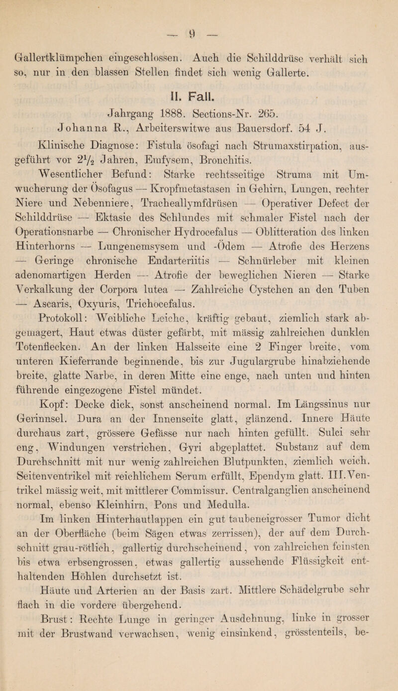 Gallertklümpchen eingeschlossen. Auch die Schilddrüse verhält sich so, nur in den blassen Stellen findet sich wenig Gallerte. II. Fall. Jahrgang 1888. Sections-Nr. 265. Johanna R., Arbeiterswitwe aus Bauersdorf. 54 J. Klinische Diagnose: Fistula ösofagi nach Strumaxstirpation, aus¬ geführt vor 2V2 Jahren, Emfysem, Bronchitis. Wesentlicher Befund: Starke rechtsseitige Struma mit Um¬ wucherung der Osofagus — Kropfmetastasen in Gehirn, Lungen, rechter Niere und Nebenniere, Tracheallymfdrüsen — Operativer Defect der Schilddrüse — Ektasie des Schlundes mit schmaler Fistel nach der Operationsnarbe — Chronischer Hydroeefalus — Oblitteration des linken Hinterhorns — Lungenemsysem und -Odem — Atrofie des Herzens — Geringe chronische Endarteriitis — Schnürleber mit kleinen adenomartigen Herden — Atrofie der beweglichen Nieren — Starke Verkalkung der Corpora lutea —- Zahlreiche Cystchen an den Tuben — Ascaris, Oxyuris, Trichocefalus. Protokoll: Weibliche Leiche, kräftig gebaut, ziemlich stark ab- gemagert, Haut etwas düster gefärbt, mit mässig zahlreichen dunklen Totenflecken. An der linken Halsseite eine 2 Finger breite, vom unteren Kieferrande beginnende, bis zur Jugulargrube hinabziehende breite, glatte Narbe, in deren Mitte eine enge, nach unten und hinten führende eingezogene Fistel mündet. Kopf: Decke dick, sonst anscheinend normal. Im Längssinus nur Gerinnsel. Dura an der Innenseite glatt, glänzend. Innere Häute durchaus zart, grössere Gefässe nur nach hinten gefüllt. Sulci sehr eng, Windungen verstrichen, Gyri abgeplattet. Substanz auf dem Durchschnitt mit nur wenig zahlreichen Blutpunkten, ziemlich weich. Seitenventrikel mit reichlichem Serum erfüllt, Ependym glatt. III. Ven¬ trikel mässig weit, mit mittlerer Commissur. Centralganglien anscheinend normal, ebenso Kleinhirn, Pons und Medulla. Im linken Hinterhautlappen ein gut taubeneigrosser Tumor dicht an der Oberfläche (beim Sägen etwas zerrissen), der auf dem Durch¬ schnitt grau-rötlich,, gallertig durchscheinend, von zahlreichen feinsten bis etwa erbsengrossen, etwas gallertig aussehende Flüssigkeit ent¬ haltenden Höhlen durchsetzt ist. Häute und Arterien an der Basis zart. Mittlere Schädelgrube sehr flach in die vordere übergehend. Brust: Rechte Lunge in geringer Ausdehnung, linke in grosser mit der Brustwand verwachsen, wenig einsinkend, grösstenteils, he-