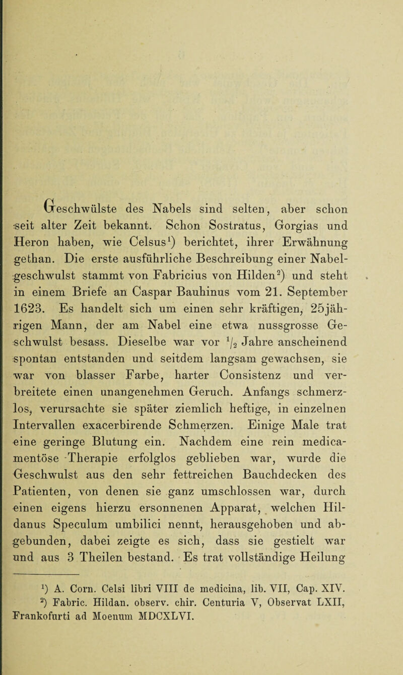 Geschwülste des Nabels sind selten, aber schon «eit alter Zeit bekannt. Schon Sostratus, Gorgias und Heron haben, wie Celsus1) berichtet, ihrer Erwähnung gefchan. Die erste ausführliche Beschreibung einer Nabel¬ geschwulst stammt von Fabricius von Hilden2) und steht in einem Briefe an Caspar Bauhinus vom 21. September 1623. Es handelt sich um einen sehr kräftigen, 25jäh- rigen Mann, der am Nabel eine etwa nussgrosse Ge¬ schwulst besass. Dieselbe war vor 1/3 Jahre anscheinend spontan entstanden und seitdem langsam gewachsen, sie war von blasser Farbe, harter Consistenz und ver¬ breitete einen unangenehmen Geruch. Anfangs schmerz¬ los, verursachte sie später ziemlich heftige, in einzelnen Intervallen exacerbirende Schmerzen. Einige Male trat eine geringe Blutung ein. Nachdem eine rein medica- mentöse Therapie erfolglos geblieben war, wurde die Geschwulst aus den sehr fettreichen Bauchdecken des Patienten, von denen sie ganz umschlossen war, durch einen eigens hierzu ersonnenen Apparat, welchen Hil¬ danus Speculum umbilici nennt, herausgehoben und ab¬ gebunden, dabei zeigte es sich, dass sie gestielt war und aus 3 Theilen bestand. Es trat vollständige Heilung x) A. Corn. Celsi libri VIII de medicina, lib. VII, Cap. XIV. 2) Fabric. Hildan. observ. chir. Centuria V, Observat LXII, Frankofurti ad Moenum MDCXLVI.