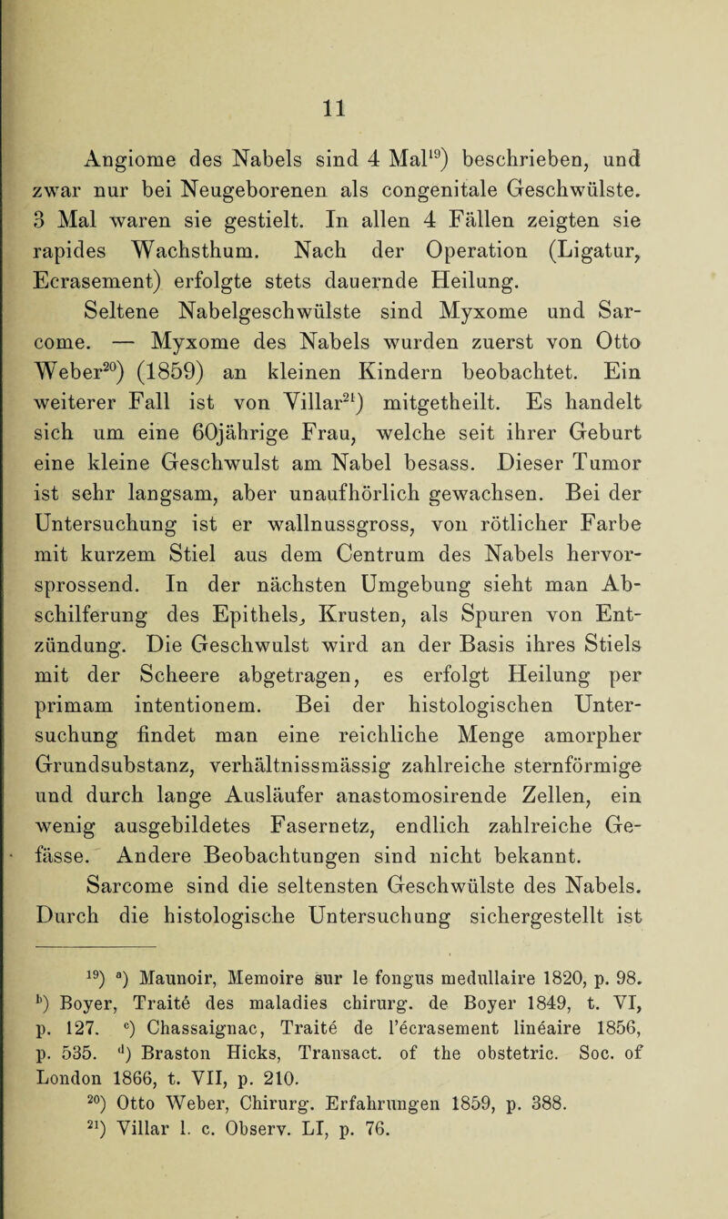 Angiome des Nabels sind 4 Mal19) beschrieben, und zwar nur bei Neugeborenen als congenitale Geschwülste. 3 Mal waren sie gestielt. In allen 4 Fällen zeigten sie rapides Wachsthum. Nach der Operation (Ligatur, Ecrasement) erfolgte stets dauernde Heilung. Seltene Nabelgeschwülste sind Myxome und Sar- come. — Myxome des Nabels wurden zuerst von Otto Weber20) (1859) an kleinen Kindern beobachtet. Ein weiterer Fall ist von Villar21) mitgetheilt. Es handelt sich um eine 60jährige Frau, welche seit ihrer Geburt eine kleine Geschwulst am Nabel besass. Dieser Tumor ist sehr langsam, aber unaufhörlich gewachsen. Bei der Untersuchung ist er wallnussgross, von rötlicher Farbe mit kurzem Stiel aus dem Centrum des Nabels hervor¬ sprossend. In der nächsten Umgebung sieht man Ab¬ schilferung des Epithels,, Krusten, als Spuren von Ent¬ zündung. Die Geschwulst wird an der Basis ihres Stiels mit der Scheere abgetragen, es erfolgt Heilung per primam intentionem. Bei der histologischen Unter¬ suchung findet man eine reichliche Menge amorpher Grundsubstanz, verhältnissmässig zahlreiche sternförmige und durch lange Ausläufer anastomosirende Zellen, ein wenig ausgebildetes Fasernetz, endlich zahlreiche Ge- fässe. Andere Beobachtungen sind nicht bekannt. Sarcome sind die seltensten Geschwülste des Nabels. Durch die histologische Untersuchung sichergestellt ist 19) a) Maunoir, Memoire sur le fongus medullaire 1820, p. 98. b) Boyer, Traitö des maladies Chirurg, de Boyer 1849, t. VI, p. 127. c) Chassaignac, Traite de l’ecrasement lineaire 1856, p. 535. ll) Braston Hicks, Transact. of the obstetric. Soc. of London 1866, t. VII, p. 210. 20) Otto Weber, Chirurg. Erfahrungen 1859, p. 388. 21) Villar 1. c. Observ. LI, p. 76.